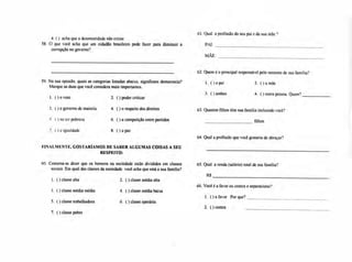 61. Qual a profissão do seu pai e da sua mãe ?
4. ( ) acha que a desonestidade não existe
58. O que você acha que um cidadão brasileiro pode fazer para diminuir a PAI:
corrupção no governo?
MÃE:
59. Na sua opinião, quais as categorias listadas abaixo, significam democracia?
Marque as duas que você considera mais importantes.
1. ()oo voto 2. ( ) poder criticar
3. ()oo governo de maioria 4. ( ) o respeito dos direitos
) no ter pobreza 6, ( ) a competição entre partidos
7, ( ) a igualdade 8. ( ) a paz
4. Qual a profissão que você gostaria de abraçar?
62, Quem é o principal responsável pelo sustento de sua família?
1. ( ) o pai 2. ( ) a mãe
3. O ambos 4. ( ) outra pessoa. Quem?
63.Quantos filhos têm sua família incluindo você?
filhos
FINALMENTE, GOSTARÍAMOS DE SABER ALGUMAS COISAS A SEU
RESPEITO:
60. Costuma-se dizer que os homens na sociedade estão divididos em classes 65. Qual a renda (salário) total de sua família?
sociais. Em qual das classes da sociedade você acha que está a sua família?
RS
66. Você é a favor ou contra o separatismo?
1. ()aa favor Por que?
2. ( ) contra
1. ( ) classe alta 2. ( ) classe média alta
3. ( ) classe média média 4. ( ) classe média baixa
5. ( ) classe trabalhadora 6. ( ) classe operária
7. ( ) classe pobre
 
