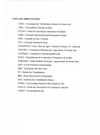 LISTA DE ABREVIATURAS
ATRA - Associação dos Trabalhadores Rurais de Ronda Alta
CEBs - Comunidades Eclesiais de Base
CETAP - Centro de Tecnologias Alternativas Populares
CIMS - Comissão Interinstitucional Municipal de Saúde
CPM - Conselho de Pais e Mestres
CPT - Comissão Pastoral da Terra
COMAPEMA - Cons. Mun. de Agric., Pecuária, Energia e M. Ambiente
COMARA - Cooperativa Municipal dos Agricultores de Ronda Alta
COTRISAL - Cooperativa Tritícola Sarandi Ltda.
DACO - Departamento de Cooperativa e Orçamento do Estado
FURDARA - Fundo Rotativo de Desenv. Agropecuário de Ronda Alta
LDO - Lei de Diretrizes Orçamentárias
MST - Movimento dos Sem-Terra
PT - Partido dos Trabalhadores
RBS - Rede Brasil-Sul de Comunicação
STR - Sindicato dos Trabalhadores Rurais
UFRGS - Universidade Federal do Rio Grande do Sul
UNACA - União das Associações de Cooperação Agrícola
UNIJUI - Universidade de Ijuí
 