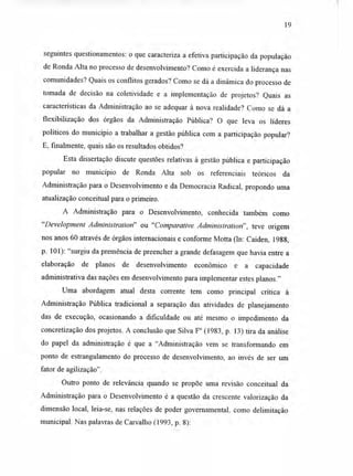 19
seguintes questionamentos: o que caracteriza a efetiva participação da população
de Ronda Alta no processo de desenvolvimento? Como é exercida a liderança nas
comunidades? Quais os conflitos gerados? Como se dá a dinâmica do processo de
tomada de decisão na coletividade e a implementação de projetos? Quais as
características da Administração ao se adequar à nova realidade? Como se dá a
flexibilização dos órgãos da Administração Pública? O que leva os líderes
políticos do município a trabalhar a gestão pública com a participação popular?
E, finalmente, quais são os resultados obtidos?
Esta dissertação discute questões relativas à gestão pública e participação
popular no município de Ronda Alta sob os referenciais teóricos da
Administração para o Desenvolvimento e da Democracia Radical, propondo uma
atualização conceituai para o primeiro.
A. Administração para o Desenvolvimento, conhecida também como
"Development Administration" ou "Comparative Administration", teve origem
nos anos 60 através de órgãos internacionais e conforme Mona (In: Caiden, 1988,
p. 101): "surgiu da premência de preencher a grande defasagem que havia entre a
elaboração de planos de desenvolvimento econômico e a capacidade
administrativa das nações em desenvolvimento para implementar estes planos."
Uma abordagem atual desta corrente tem como principal crítica à
Administração Pública tradicional a separação das atividades de planejamento
das de execução, ocasionando a dificuldade ou até mesmo o impedimento da
concretização dos projetos. A conclusão que Silva F° (1983, p. 13) tira da análise
do papel da administração é que a "Administração vem se transformando em
ponto de estrangulamento do processo de desenvolvimento, ao invés de ser um
fator de agilização".
Outro ponto de relevância quando se propõe uma revisão conceituai da
Administração para o Desenvolvimento é a questão da crescente valorização da
dimensão local, leia-se, nas relações de poder governamental, como delimitação
municipal. Nas palavras de Carvalho (1993, p. 8):
 