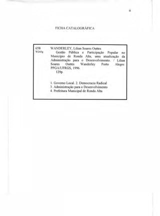 FICHA CATALOGRÁFICA
658
W245g
WANDERLEY, Lilian Soares Outtes
Gestão Pública e Participação Popular no
Município de Ronda Alta, uma atualização da
Administração para o Desenvolvimento. / Lilian
Soares Outtes Wanderley Porto Alegre:
PPGA/UFRGS, 1996.
129p.
1. Governo Local. 2. Democracia Radical
3. Administração para o Desenvolvimento
4. Prefeitura Municipal de Ronda Alta
11
 