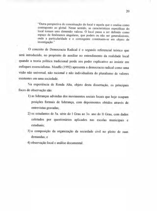 20
"Outra perspectiva de conceituação do local é aquela que o analisa como
contraponto ao global. Nesse sentido, as características específicas do
local tomam uma dimensão valiosa. O local passa a ser definido como
espaço de fenômenos singulares, que podem ou não ser generalizáveis,
onde a particularidade e o contingente constituem-se em objeto de
investigação."
O conceito de Democracia Radical é o segundo referencial teórico que
será introduzido, no propósito de auxiliar no entendimento da realidade local
quando a teoria política tradicional perde seu poder explicativo ao insistir em
enfoques essencialistas. Mouffe (1992) apresenta a democracia radical como uma
visão não universal, não racional e não individualista do pluralismo de valores
existentes em uma sociedade.
Na experiência de Ronda Alta, objeto desta dissertação, os principais
focos de observação são:
1)as lideranças advindas dos movimentos sociais locais que hoje ocupam
posições formais de liderança, com depoimentos obtidos através de
entrevistas gravadas;
2) os estudantes de 5a. série do I Grau ao 3o. ano do II Grau, com dados
coletados por questionários aplicados nas escolas municipais e
estaduais;
3) a composição da organização da sociedade civil no pleito de suas
demandas; e
4) observação local e análise documental.
 