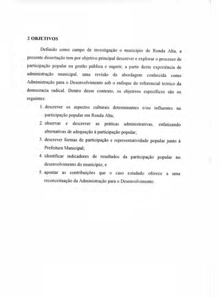 2 OBJETIVOS
Definido como campo de investigação o município de Ronda Alta, a
presente dissertação tem por objetivo principal descrever e explorar o processo de
participação popular na gestão pública e sugerir, a partir desta experiência de
administração municipal, uma revisão da abordagem conhecida como
Administração para o Desenvolvimento sob o enfoque do referencial teórico da
democracia radical. Dentro desse contexto, os objetivos específicos são os
seguintes:
1.descrever os aspectos culturais determinantes e/ou influentes na
participação popular em Ronda Alta;
2. observar e descrever as práticas administrativas, enfatizando
alternativas de adequação à participação popular;
3. descrever formas de participação e representatividade popular junto à
Prefeitura Municipal;
4. identificar indicadores de resultados da participação popular no
desenvolvimento do município; e
5. apontar as contribuições que o caso estudado oferece a uma
reconceituação da Administração para o Desenvolvimento.
 