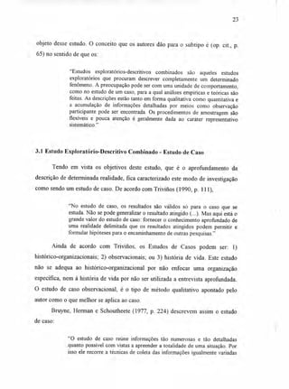 23
objeto desse estudo. O conceito que os autores dão para o subtipo é (op. cit., p.
65) no sentido de que os:
"Estudos exploratórios-descritivos combinados são aqueles estudos
exploratórios que procuram descrever completamente um determinado
fenômeno. A preocupação pode ser com uma unidade de comportamento,
como no estudo de um caso, para a qual análises empíricas e teóricas são
feitas. As descrições estão tanto em forma qualitativa como quantitativa e
a acumulação de informações detalhadas por meios como observação
participante pode ser encontrada. Os procedimentos de amostragem são
flexíveis e pouca atenção é geralmente dada ao caráter representativo
sistemático."
3.1 Estudo Exploratório-Descritivo Combinado - Estudo de Caso
Tendo em vista os objetivos deste estudo, que é o aprofundamento da
descrição de determinada realidade, fica caracterizado este modo de investigação
como sendo um estudo de caso. De acordo com Trivirios (1990, p. 111),
"No estudo de caso, os resultados são válidos só para o caso que se
estuda. Não se pode generalizar o resultado atingido (...). Mas aqui está o
grande valor do estudo de caso: fornecer o conhecimento aprofundado de
uma realidade delimitada que os resultados atingidos podem permitir e
formular hipóteses para o encaminhamento de outras pesquisas."
Ainda de acordo com Trivirios, os Estudos de Casos podem ser: 1)
histórico-organizacionais; 2) observacionais; ou 3) história de vida. Este estudo
não se adequa ao histórico-organizacional por não enfocar uma organização
específica, nem à história de vida por não ser utilizada a entrevista aprofundada.
O estudo de caso observacional, é o tipo de método qualitativo apontado pelo
autor como o que melhor se aplica ao caso.
Bruyne, Herman e Schoutheete (1977, p. 224) descrevem assim o estudo
de caso:
"O estudo de caso reúne informações tão numerosas e tão detalhadas
quanto possível com vistas a apreender a totalidade de uma situação. Por
isso ele recorre a técnicas de coleta das informações igualmente variadas
 