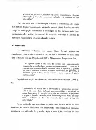 24
(observações, entrevistas, documentos) e, aliás, freqüentemente refinadas:
observação participante, sociometria aplicada (...), pesquisa de tipo
etnográfico."
Daí conclui-se que a metodologia utilizada é denominada de estudo
exploratório-descritivo combinado, utilizando o município de Ronda Alta como
campo de investigação, combinando a observação em dois períodos, entrevistas
semi-estruturadas, análise documental de materiais referentes à história do
município e questionário sobre Socialização Política.
3.2 Entrevistas
As entrevistas realizadas com alguns líderes formais podem ser
classificadas como semi-estruturadas e para facilitar a entrevista foi usada uma
lista de tópicos ou o que Oppenheim (1992, p. 52) denomina de agenda oculta:
"Uma agenda oculta é uma lista de tópicos (não necessariamente
perguntas) a serem abordados numa entrevista exploratória (...) mas não é
esperado que cada entrevistador mencione todos os tópicos (...) Quando
um tópico mostra-se produtivo com um entrevistado em particular, a
entrevista seguirá o fluxo, mesmo correndo o risco de deixar de cobrir
outros tópicos."
Seguindo orientação mencionada no trabalho de Leal e Fachel, (1994, p.
9):
"A orientação é a de que entre o entrevistador e o entrevistado deve ser
estabelecida uma relação informal, com cumplicidade e agradável. A
ênfase da entrevista é a situação etnográfica, em detrimento de perguntas
e respostas fechadas. Os esforços de sistematização dos dados deve ser
feito a posteriori. O fluxo da entrevista deve seguir a fala do
entrevistado."
Foram realizadas sete entrevistas gravadas, com duração média de uma
hora cada, no local de trabalho de cada entrevistado e não foi registrada nenhuma
resistência pela utilização do gravador. Após a transcrição cuidadosa de cada
 