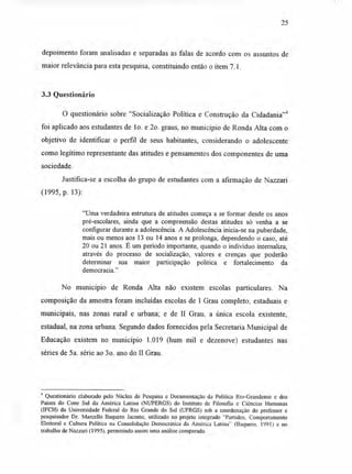 25
depoimento foram analisadas e separadas as falas de acordo com os assuntos de
maior relevância para esta pesquisa, constituindo então o item 7.1.
3.3 Questionário
O questionário sobre "Socialização Política e Construção da Cidadania"4
foi aplicado aos estudantes de lo. e 2o. graus, no município de Ronda Alta com o
objetivo de identificar o perfil de seus habitantes, considerando o adolescente
como legítimo representante das atitudes e pensamentos dos componentes de uma
sociedade.
Justifica-se a escolha do grupo de estudantes com a afirmação de Nazzari
(1995, p. 13):
"Uma verdadeira estrutura de atitudes começa a se formar desde os anos
pré-escolares, ainda que a compreensão destas atitudes só venha a se
configurar durante a adolescência. A Adolescência inicia-se na puberdade,
mais ou menos aos 13 ou 14 anos e se prolonga, dependendo o caso, até
20 ou 21 anos. É um período importante, quando o indivíduo internaliza,
através do processo de socialização, valores e crenças que poderão
determinar sua maior participação política e fortalecimento da
democracia."
No município de Ronda Alta não existem escolas particulares. Na
composição da amostra foram incluídas escolas de I Grau completo, estaduais e
municipais, nas zonas rural e urbana; e de II Grau, a única escola existente,
estadual, na zona urbana. Segundo dados fornecidos pela Secretaria Municipal de
Educação existem no município 1.019 (hum mil e dezenove) estudantes nas
séries de 5a. série ao 3o. ano do II Grau.
4 Questionário elaborado pelo Núcleo de Pesquisa e Documentação da Política Rio-Grandense e dos
Países do Cone Sul da América Latina (NUPERGS) do Instituto de Filosofia e Ciências Humanas
(IFCH) da Universidade Federal do Rio Grande do Sul (UFRGS) sob a coordenação do professor e
pesquisador Dr. Marcello Baquero Jacome, utilizado no projeto integrado "Partidos, Comportamento
Eleitoral e Cultura Política na. Consolidação Democrática da América Latina" (Baquero. 1991) e no
trabalho de Nazzari (1995), permitindo assim uma análise comparada.
 