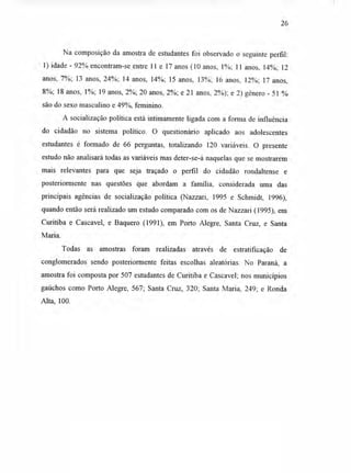 26
Na composição da amostra de estudantes foi observado o seguinte perfil:
1) idade - 92% encontram-se entre 11 e 17 anos (10 anos, 1%; 11 anos, 14%; 12
anos, 7%; 13 anos, 24%; 14 anos, 14%; 15 anos, 13%; 16 anos, 12%; 17 anos,
8%; 18 anos, 1%; 19 anos, 2%; 20 anos, 2%; e 21 anos, 2%); e 2) gênero - 51 %
são do sexo masculino e 49%, feminino.
A socialização política está intimamente ligada com a forma de influência
do cidadão no sistema político. O questionário aplicado aos adolescentes
estudantes é formado de 66 perguntas, totalizando 120 variáveis. O presente
estudo não analisará todas as variáveis mas deter-se-á naquelas que se mostrarem
mais relevantes para que seja traçado o perfil do cidadão rondaltense e
posteriormente nas questões que abordam a família, considerada uma das
principais agências de socialização política (Nazzari, 1995 e Schmidt, 1996),
quando então será realizado um estudo comparado com os de Nazzari (1995), em
Curitiba e Cascavel, e Baquero (1991), em Porto Alegre, Santa Cruz, e Santa
Maria.
Todas as amostras foram realizadas através de estratificação de
conglomerados sendo posteriormente feitas escolhas aleatórias. No Paraná, a
amostra foi composta por 507 estudantes de Curitiba e Cascavel; nos municípios
gaúchos como Porto Alegre, 567; Santa Cruz, 320; Santa Maria, 249; e Ronda
Alta, 100.
 
