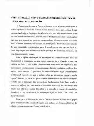 4 ADMINISTRAÇÃO PARA O DESENVOLVIMENTO - EM BUSCA DE
UMA NOVA CONCEITUAÇÃO
A Administração para o Desenvolvimento gerou algumas publicações e
obteve repercussão maior no exterior do que dentro do nosso país. Apesar de sua
escassa divulgação, a abordagem da Administração para o Desenvolvimento pode
ser considerada bastante atual, embora precise de algumas revisões e atualizações
para que seja inserida no contexto contemporâneo. Os componentes principais
dessa revisão é a mudança do enfoque, de promoção do desenvolvimento através
de uma instituição centralizadora para desenvolvimento via governo local e,
como implicação, uma aceitação de maior presença dos interesses populares, ou
seja, dos movimentos sociais.
Para a operacionalização da abordagem do desenvolvimento torna-se
fundamental a organização de um projeto coerente de civilização, o que, no
enfoque de Sachs (1986, p. 33), "pressupõe que as escolhas dos objetivos e dos
meios sejam constantemente postas em causa à luz dos resultados obtidos e dos
novos conhecimentos. O processo de desenvolvimento exige procedimento
institucional flexível, em que o debate sobre as alternativas ocupará amplo
espaço". O autor, ao tratar das questões mais importantes de um desenvolvimento
voltado para a satisfação das necessidades fundamentais, lista duas, sendo a
primeira o esforço para determinar os conteúdos concretos do crescimento em
função dos objetivos sociais desejados, e a segunda a criação de condições
favoráveis a um movimento de auto-organização da base, com vistas ao
desenvolvimento.
Para que a Administração para o Desenvolvimento desempenhe o papel
que a presente revisão conceitual sugere, será incluído um referencial teórico da
ciência política denominado Democracia Radical
 