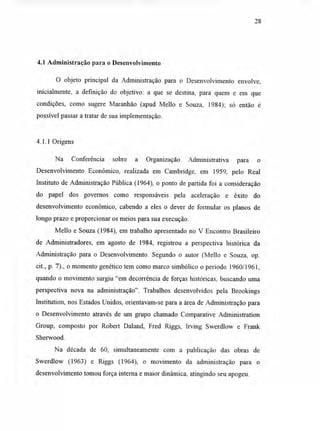 4.1 Administração para o Desenvolvimento
O objeto principal da Administração para o Desenvolvimento envolve,
inicialmente, a definição do objetivo: a que se destina, para quem e em que
condições, como sugere Maranhão (apud Mello e Souza, 1984); só então é
possível passar a tratar de sua implementação.
4.1.1 Origens
Na Conferência sobre a Organização Administrativa para o
Desenvolvimento Econômico, realizada em Cambridge, em 1959, pelo Real
Instituto de Administração Pública (1964), o ponto de partida foi a consideração
do papel dos governos como responsáveis pela aceleração e êxito do
desenvolvimento econômico, cabendo a eles o dever de formular os planos de
longo prazo e proporcionar os meios para sua execução.
Mello e Souza (1984), em trabalho apresentado no V Encontro Brasileiro
de Administradores, em agosto de 1984, registrou a perspectiva histórica da
Administração para o Desenvolvimento. Segundo o autor (Mello e Souza, op.
cit., p. 7)., o momento genético tem como marco simbólico o período 1960/1961,
quando o movimento surgiu "em decorrência de forças históricas, buscando uma
perspectiva nova na administração". Trabalhos desenvolvidos pela Brookings
Institution, nos Estados Unidos, orientavam-se para a área de Administração para
o Desenvolvimento através de um grupo chamado Comparative Administration
Group, composto por Robert Daland, Fred Riggs, Irving Swerdlow e Frank
Sherwood.
Na década de 60, simultaneamente com a publicação das obras de
Swerdlow (1963) e Riggs (1964), o movimento da administração para o
desenvolvimento tomou força interna e maior dinâmica, atingindo seu apogeu.
28
 