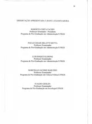 DISSERTAÇÃO APRESENTADA À BANCA EXAMINADORA
ROBERTO COSTA FACHIN
Professor Orientador - Presidente
Programa de Pós-Graduação em Administração/UFRGS
PAULO CESAR DELAYTI MOTTA
Professor Examinador
Programa de Pós-Graduação em Administração/UFRGS
LUIS ROQUE KLERING
Professor Examinador
Programa de Pós-Graduação em Administração/UFRGS
MARCELLO JACOME BAQUERO
Professor Examinador
Programa de Pós-Graduação em Ciência Política/UFRGS
IVALDO GEHLEN
Professor Examinador
Programa de Pós-Graduação em Sociologia/UFRGS
111
 