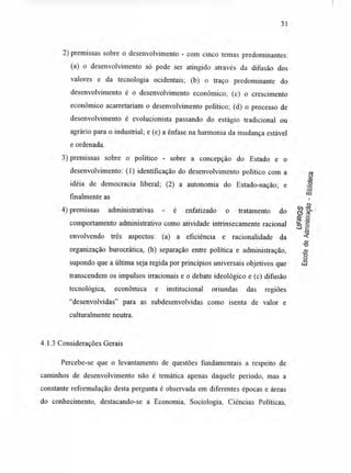 31
2) premissas sobre o desenvolvimento - com cinco temas predominantes:
(a) o desenvolvimento só pode ser atingido através da difusão dos
valores e da tecnologia ocidentais; (b) o traço predominante do
desenvolvimento é o desenvolvimento econômico; (c) o crescimento
econômico acarretariam o desenvolvimento político; (d) o processo de
desenvolvimento é evolucionista passando do estágio tradicional ou
agrário para o industrial; e (e) a ênfase na harmonia da mudança estável
e ordenada.
3) premissas sobre o político - sobre a concepção do Estado e o
desenvolvimento: (1) identificação do desenvolvimento político com a
idéia de democracia liberal; (2) a autonomia do Estado-nação; e
finalmente as
4) premissas administrativas - é enfatizado o tratamento do
comportamento administrativo como atividade intrinsecamente racional
envolvendo três aspectos: (a) a eficiência e racionalidade da
organização burocrática, (b) separação entre política e administração,
supondo que a última seja regida por princípios universais objetivos que
transcendem os impulsos irracionais e o debate ideológico e (c) difusão
tecnológica, econômica e institucional oriundas das regiões
"desenvolvidas" para as subdesenvolvidas como isenta de valor e
culturalmente neutra.
4.1.3 Considerações Gerais
Percebe-se que o levantamento de questões fundamentais a respeito de
caminhos de desenvolvimento não é temática apenas daquele período, mas a
constante reformulação desta pergunta é observada em diferentes épocas e áreas
do conhecimento, destacando-se a Economia, Sociologia, Ciências Políticas,
 