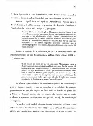 32
Ecologia, Agronomia, e, claro, Administração, dentre diversas outras, sugerindo a
necessidade de uma interdisciplinariedade para a abordagem de alternativas.
Quanto à significância do papel da Administração Pública para o
desenvolvimento, é válido retomar o argumento de Toulmin, Chandram e
Chandradhat (In: Lubin et alii, 1965, p. 101), para quem
"A importância da administração pública para o desenvolvimento é, de
um modo geral, menos reconhecida do que outros fatores essenciais ao
progresso. A boa administração pública, todavia, é imprescindível ao
desenvolvimento. Se as demais condições essenciais existirem em grau
suficiente e a administração pública fôr, em geral, boa, haverá progresso
econômico. Se os demais requisitos estiverem presentes, mas a
administração pública fôr deficiente, haverá muito menos progresso ou até
mesmo nenhum."
Quanto à questão de a Administração para o Desenvolvimento ser
predominantemente da área da administração pública, Mello e Souza (1984, p.
10) comenta que
"Com relação ao início do uso da expressão Administração para o
Desenvolvimento, que parecia contraditória pois, sem dúvida, sempre foi
administração para o desenvolvimento, o dado fundamental seria o termo
pública, ou seja, administração pública para o desenvolvimento, quer
dizer, o setor que dinamiza, puxa, organiza, tem maiores condições de
decidir sobre a aplicação de capitais, tem maiores possibilidades de
gerenciar, administrar todo o processo, advindo de tudo isso, o nome
simplificado de Administração para o Desenvolvimento."
Ao afirmar a predominância da administração pública na Administração
para o Desenvolvimento, o que se considera é a realidade da situação
governamental no que diz respeito ao forte papel do Estado na gestão das
políticas de desenvolvimento; isto, no entanto, não implica que se esteja
excluindo a importante participação do setor privado, ou seja, da administração
de empresas.
No modelo tradicional de desenvolvimento econômico, utiliza-se como
índice analítico o Produto Interno Bruto (PIB) ou ainda o Produto Nacional Bruto
(PNB), não considerando fatores como distribuição de renda, estrutura da
 