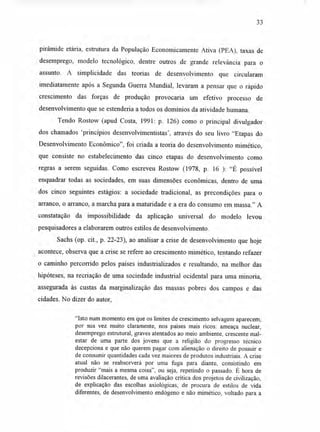 33
pirâmide etária, estrutura da População Economicamente Ativa (PEA), taxas de
desemprego, modelo tecnológico, dentre outros de grande relevância para o
assunto. A simplicidade das teorias de desenvolvimento que circularam
imediatamente após a Segunda Guerra Mundial, levaram a pensar que o rápido
crescimento das forças de produção provocaria um efetivo processo de
desenvolvimento que se estenderia a todos os domínios da atividade humana.
Tendo Rostow (apud Costa, 1991: p. 126) como o principal divulgador
dos chamados 'princípios desenvolvimentistas', através do seu livro "Etapas do
Desenvolvimento Econômico", foi criada a teoria do desenvolvimento mimético,
que consiste no estabelecimento das cinco etapas do desenvolvimento como
regras a serem seguidas. Como escreveu Rostow (1978, p. 16 ): "É possível
enquadrar todas as sociedades, em suas dimensões econômicas, dentro de uma
dos cinco seguintes estágios: a sociedade tradicional, as precondições para o
arranco, o arranco, a marcha para a maturidade e a era do consumo em massa." A
constatação da impossibilidade da aplicação universal do modelo levou
pesquisadores a elaborarem outros estilos de desenvolvimento.
Sachs (op. cit., p. 22-23), ao analisar a crise de desenvolvimento que hoje
acontece, observa que a crise se refere ao crescimento mimético, tentando refazer
o caminho percorrido pelos países industrializados e resultando, na melhor das
hipóteses, na recriação de uma sociedade industrial ocidental para uma minoria,
assegurada às custas da marginalização das massas pobres dos campos e das
cidades. No dizer do autor,
"Isto num momento em que os limites de crescimento selvagem aparecem,
por sua vez muito claramente, nos países mais ricos: ameaça nuclear,
desemprego estrutural, graves atentados ao meio ambiente, crescente mal-
estar de uma parte dos jovens que a religião do progresso técnico
decepciona e que não querem pagar com alienação o direito de possuir e
de consumir quantidades cada vez maiores de produtos industriais. A crise
atual não se reabsorverá por uma fuga para diante, consistindo em
produzir "mais a mesma coisa", ou seja, repetindo o passado. É hora de
revisões dilacerantes, de uma avaliação crítica dos projetos de civilização,
de explicação das escolhas axiológicas, de procura de estilos de vida
diferentes, de desenvolvimento endógeno e não mimético, voltado para a
 