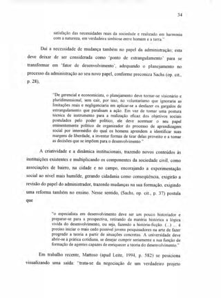34
satisfação das necessidades reais da sociedade e realizado em harmonia
com a natureza, em verdadeira simbiose entre homem e a terra."
Daí a necessidade de mudança também no papel da administração; esta
deve deixar de ser considerada como 'ponto de estrangulamento' para se
transformar em 'fator de desenvolvimento', adequando o planejamento no
processo da administração ao seu novo papel, conforme preconiza Sachs (op. cit.,
p. 28),
"De gerencial e economicista, o planejamento deve tornar-se visionário e
pluridimensional, sem cair, por isso, no voluntarismo que ignoraria as
limitações reais e negligenciaria em aplicar-se a desfazer os gargalos de
estrangulamento que paralisam a ação. Em vez de tomar uma postura
técnica de instrumento para a realização eficaz dos objetivos sociais
postulados pelo poder político, ele deve acentuar o seu papel
eminentemente político de organizador do processo de aprendizagem
social por intermédio do qual os homens aprendem a identificar suas
margens de liberdade, a inventar formas de tirar delas proveito e a tomar
as decisões que se impõem para o desenvolvimento."
A criatividade e a dinâmica institucionais, trazendo novos conteúdos às
instituições existentes e multiplicando os componentes da sociedade civil, como
associações de bairro, na cidade e no campo, encorajando a experimentação
social ao nível mais humilde, gerando cidadania como conseqüência, exigirão a
revisão do papel do administrador, trazendo mudanças na sua formação, exigindo
uma reforma também no ensino. Nesse sentido, (Sachs, op. cit., p. 37) postula
que
"o especialista em desenvolvimento deve ser um pouco historiador e
preparar-se para a prospectiva, retirando da matéria histórica a lógica
vivida do desenvolvimento, ou seja, fazendo a história-ficção. (...) ... é
preciso iniciar o mais cedo possível jovens pesquisadores na arte de fazer
progredir a teoria a partir de situações concretas. A universidade deve
abrir-se à prática cotidiana, se desejar cumprir seriamente a sua função de
formação de agentes capazes de enriquecer a teoria do desenvolvimento."
Em trabalho recente, Mattoso (apud Leite, 1994, p. 582) se posiciona
visualizando uma saída: "trata-se da negociação de um verdadeiro projeto
 