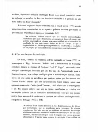35
nacional, objetivando articular a formação de um bloco social produtivo' capaz
de enfrentar os desafios da Terceira Revolução Industrial e a gestação de um
novo padrão de desenvolvimento."
Sobre um projeto de desenvolvimento para o Brasil, David (1995) aponta
como imperiosa a necessidade de se superar a pobreza absoluta que mostra-se
presente para 45 milhões de pessoas, e comenta (p. 145):
"Na realidade, pode-se concluir que não existem impossibilidades
econômicas para que o Brasil atinja um estágio de desenvolvimento que
permita a superação da pobreza, uma maior eqüidade social e um nível de
qualidade de vida pelo menos similar ao Sul da Europa. O que é
imprescindível é a decisão política para fazê-lo, construindo as condições
de um projeto que a sociedade tome em suas mãos para implementar."
4.1.4 Para uma Proposta de Atualização
Em 1995, Tummala faz referência ao livro publicado por Arora (1992) em
homenagem a Riggs, intitulado: "Politics and Administration in Changing
Societies: Essays in Honour of Professor Fred W. Riggs", apontando como
principal contribuição fornecida por um dos pais da Administração para o
Desenvolvimento, seu enfoque ecológico para a administração pública, numa
época em que ainda se acreditava que qualquer coisa que funcionasse nos
Estados Unidos (mesmo que não suficientemente bem) poderia servir para
qualquer outra nação. Caiden (apud Tummala, 1995) afirma que o homenageado
é um dos poucos autores que une de forma significativa os estudos das
instituições políticas com as instituições administrativas e que por este mesmo
motivo é que autores de 4 continentes se reuniram para editar a publicação citada.
Nas palavras de Riggs (1968, p. 454):
"A natureza de um sistema político e da rêde de comunicações são fatores
que normalmente não se consideram parte integrante do sistema
propriamente dito; são parte de seu ambiente. O estudioso da ecologia
administrativa não está interessado na rêde de comunicações por seu valor
intrínseco, mas tão-somente por causa do impacto que tem no processo
administrativo. O caráter desse impacto é a ecologia. A necessidade de
 