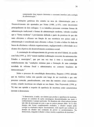 36
compreender esse impacto determina o crescente interêsse pela ecologia
da administração."
Limitações genéricas dos estudos na área da Administração para o
Desenvolvimento são apontados por Motta (1988, p.103), como decorrentes
principalmente de dois enfoques: 1) os trabalhos procuram constatar formas de
administração tradicional e formas de administração moderna, valendo ressaltar
que a "forma moderna" é previamente definida e parte da premissa de que são
mais eficientes e eficazes em função de sua existência nos países onde a
administração é considerada mais eficiente e eficaz; 2) toda a ênfase foi dada na
busca da eficiência e eficácia organizacionais, negligenciando a efetividade ou o
alcance dos objetivos do desenvolvimento econômico-social.
A constatação do enfraquecimento do governo em nível federal, de acordo
com Sola (1993, p. 263) "remete também à afirmação crescente da autonomia dos
Estados e municípios", que por sua vez traz à tona a necessidade de
estabelecimento das "condições mínimas para a formação de uma estratégia
acordada de reforma fiscal e administrativa no contexto brasileiro de
democratização."
Sobre o processo de consolidação democrática, Baquero (1994) defende
que na América Latina esta questão está longe de ser resolvida e que este
processo coincide, paradoxalmente, com uma das maiores crises econômico-
sociais, criando incertezas em relação ao seu futuro. Mas Przeworski (1994, p.
76) traz sua opinião a respeito da aparência de incerteza como característica
inerente à democracia:
"A democracia, é então, um sistema que produz a aparência de incerteza,
porque se constitui de ações estratégicas descentralizadas nas quais o
conhecimento é sempre particular. Os ditadores são observadores porque
não têm de preocupar-se com o que os outros pensam deles. Se os seus
desejos não forem completamente avaliados, o ditador sempre pode
corrigir os resultados depois. Inversamente, todo aquele que conhecer os
desejos do ditador tem condições de prever os acontecimentos. Na
democracia, ninguém é ditador e disso resulta a aparência de incerteza."
 