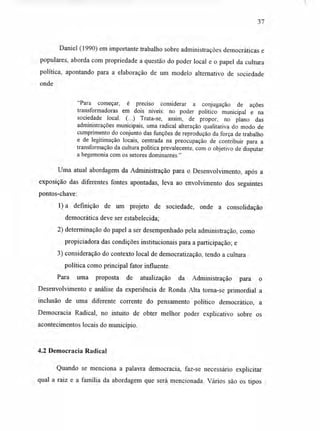 37
Daniel (1990) em importante trabalho sobre administrações democráticas e
populares, aborda com propriedade a questão do poder local e o papel da cultura
política, apontando para a elaboração de um modelo alternativo de sociedade
onde
"Para começar, é preciso considerar a conjugação de ações
transformadoras em dois níveis: no poder político municipal e na
sociedade local. (...) Trata-se, assim, de propor, no plano das
administrações municipais, uma radical alteração qualitativa do modo de
cumprimento do conjunto das funções de reprodução da força de trabalho
e de legitimação locais, centrada na preocupação de contribuir para a
transformação da cultura política prevalecente, com o objetivo de disputar
a hegemonia com os setores dominantes."
Uma atual abordagem da Administração para o Desenvolvimento, após a
exposição das diferentes fontes apontadas, leva ao envolvimento dos seguintes
pontos-chave:
1)a definição de um projeto de sociedade, onde a consolidação
democrática deve ser estabelecida;
2) determinação do papel a ser desempenhado pela administração, como
propiciadora das condições institucionais para a participação; e
3) consideração do contexto local de democratização, tendo a cultura
política como principal fator influente.
Para uma proposta de atualização da Administração para o
Desenvolvimento e análise da experiência de Ronda Alta torna-se primordial a
inclusão de uma diferente corrente do pensamento político democrático, a
Democracia Radical, no intuito de obter melhor poder explicativo sobre os
acontecimentos locais do município.
4.2 Democracia Radical
Quando se menciona a palavra democracia, faz-se necessário explicitar
qual a raiz e a família da abordagem que será mencionada. Vários são os tipos
 