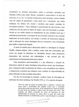 38
encontrados na ideologia democrática, sendo os principais apontados por
Macridis (1982) como sendo: liberais, socialistas e conservadores; no dizer do
autor (op. cit., p. 35): "Ao discutir a democracia como ideologia, estamos lidando
com um campo de pensamento e ação muito rico e abrangente, que sofreu
mudanças nos últimos três séculos e produziu uma grande variedade de
movimentos políticos.". Mas a definição e caracterização de cada corrente e suas
subdivisões não faz parte do objeto de estudo a que esta dissertação se propõe.
Devido ao seu caráter auxiliar no entendimento de uma realidade local que é
analisada posteriormente, e em função da crise de poder explicativo das correntes
tradicionais da teoria política, será trazido o conceito de Democracia Radical,
onde a utilização das outras abordagens dar-se-á meramente como instrumento
para melhor compreensão daquela.
O ponto de partida para a democracia radical é a abordagem de Chantal
Mouffe, cientista política, sobre o político, numa visão não essencialista, que
ocorre em função do pluralismo de identidades abertas numa perspectiva
democrática não universal, não individualista e não racional que são
características da denominada democracia radical.
Uma perspectiva anti-essencialista é o que diferencia o conceito de
democracia radical de outras abordagens democráticas mesmo que homônimas,
pois o tratamento dado ao pluralismo de valores e sua conseqüência em conflitos
e antagonismos acarretará uma dinâmica como condição de impossibilidade de
plena realização de uma sociedade democrática.
Em face da necessidade de repensar o político diante da dificuldade de
explicação das atuais mudanças, faz Mouffe (1993, p. 12) a seguinte afirmação:
"Para ser capaz de pensar em política hoje, e entender a natureza das
novas lutas e diversidades das relações sociais que a revolução
democrática ainda tem que incluir, se faz indispensável o desenvolvimento
de uma teoria que perceba o sujeito como um agente não total e não
centrado, um sujeito construído do ponto de interseção de uma
multiplicidade de posições do sujeito entre as quais não existe uma
relação necessária ou estabelecida a priori e cuja articulação é o resultado
faculdade de Ciências Ecorôrnicas
Bibii0ieCa Gla,13 VI. do Amaral
 