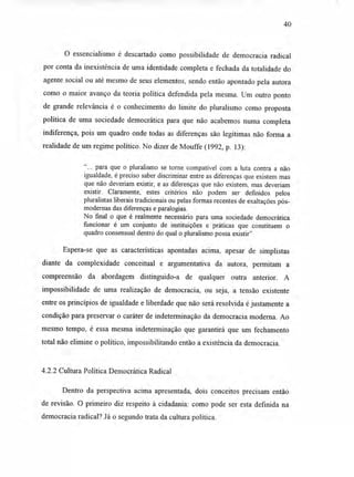 40
O essencialismo é descartado como possibilidade de democracia radical
por conta da inexistência de uma identidade completa e fechada da totalidade do
agente social ou até mesmo de seus elementos, sendo então apontado pela autora
como o maior avanço da teoria política defendida pela mesma. Um outro ponto
de grande relevância é o conhecimento do limite do pluralismo como proposta
política de uma sociedade democrática para que não acabemos numa completa
indiferença, pois um quadro onde todas as diferenças são legítimas não forma a
realidade de um regime político. No dizer de Mouffe (1992, p. 13):
CC
... para que o pluralismo se torne compatível com a luta contra a não
igualdade, é preciso saber discriminar entre as diferenças que existem mas
que não deveriam existir, e as diferenças que não existem, mas deveriam
existir. Claramente, estes critérios não podem ser definidos pelos
pluralistas liberais tradicionais ou pelas formas recentes de exaltações pós-
modernas das diferenças e paralogias.
No final o que é realmente necessário para uma sociedade democrática
funcionar é um conjunto de instituições e práticas que constituem o
quadro consensual dentro do qual o pluralismo possa existir"
Espera-se que as características apontadas acima, apesar de simplistas
diante da complexidade conceitual e argumentativa da autora, permitam a
compreensão da abordagem distinguido-a de qualquer outra anterior. A
impossibilidade de uma realização de democracia, ou seja, a tensão existente
entre os princípios de igualdade e liberdade que não será resolvida é justamente a
condição para preservar o caráter de indeterminação da democracia moderna. Ao
mesmo tempo, é essa mesma indeterminação que garantirá que um fechamento
total não elimine o político, impossibilitando então a existência da democracia.
4.2.2 Cultura Política Democrática Radical
Dentro da perspectiva acima apresentada, dois conceitos precisam então
de revisão. O primeiro diz respeito à cidadania: como pode ser esta definida na
democracia radical? Já o segundo trata da cultura política.
 