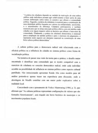 42
"A prática da cidadania depende na verdade da reativação de uma esfera
pública onde indivíduos possam agir coletivamente e fazer parte de uma
comum deliberação sobre todos os assuntos que afetam a comunidade
política. Segundo, a prática da cidadania é essencial para a constituição de
uma identidade pública baseada nos valores da solidariedade, autonomia,
e o entendimento da diferença. Cidadania participatória é também
essencial para que se atinja uma ação política efetiva, pois ela habilita cada
cidadão a ter algum impacto sobre as decisões que afetam o bem-estar da
comunidade. Finalmente, a prática da cidadania democrática é essencial
para a ampliação da opinião política e para o exercício de julgamento, e
representa neste aspecto um elemento essencial na constituição de uma
forte cultura política democrática."
A cultura política para a democracia radical está relacionada com a
eficácia política ou a influência do cidadão no sistema político como forma de
socialização política.
Na tentativa de passar essa visão da teoria para a prática, o desafio maior
encontrado é identificar uma comunidade que se mostre compatível com o
exercício de cidadania no conceito democrático radical, onde cada indivíduo
acredite na possibilidade de influência no sistema político como aspecto cultural
partilhado. Não intencionando apresentar Ronda Alta como modelo para tal
análise pretende-se apenas trazer sua experiência para discussão, onde a
abordagem de Mouffe contribui com um maior poder explicativo sobre a
realidade local.
Concordando com o pensamento de Viola e Mainwaring (1984, p. 2), que
afirmam que "As culturas políticas representam configurações de valores que são
formados historicamente", será traçado um breve histórico do município e os
movimentos populares locais.
 