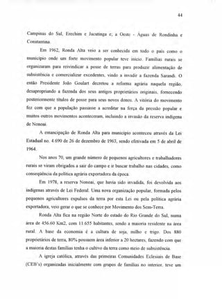 44
Campinas do Sul, Erechim e Jacutinga e; a Oeste - Águas de Rondinha e
Constantina.
Em 1962, Ronda Alta veio a ser conhecida em todo o país como o
município onde um forte movimento popular teve início. Famílias rurais se
organizaram para reivindicar a posse de terras para produzir alimentação de
subsistência e comercializar excedentes, vindo a invadir a fazenda Sarandi. O
então Presidente João Goulart decretou a reforma agrária naquela região,
desapropriando a fazenda dos seus antigos proprietários originais, fornecendo
posteriormente títulos de posse para seus novos donos. A vitória do movimento
fez com que a população passasse a acreditar na força da pressão popular e
muitos outros movimentos aconteceram, incluindo a invasão da reserva indígena
de Nonoai.
A emancipação de Ronda Alta para município aconteceu através da Lei
Estadual no. 4.690 de 26 de dezembro de 1963, sendo efetivada em 5 de abril de
1964.
Nos anos 70, um grande número de pequenos agricultores e trabalhadores
rurais se viram obrigados a sair do campo e ir buscar trabalho nas cidades, como
conseqüência da política agrária exportadora da época.
Em 1978, a reserva Nonoai, que havia sido invadida, foi devolvida aos
indígenas através de Lei Federal. Uma nova organização popular, formada pelos
pequenos agricultores expulsos da terra por esta Lei ou pela política agrária
exportadora, veio gerar o que se conhece por Movimento dos Sem-Terra.
Ronda Alta fica na região Norte do estado do Rio Grande do Sul, numa
área de 456.60 Km2, com 11.655 habitantes, sendo a maioria residente na área
rural. A base da economia é a cultura de soja, milho e trigo. Dos 880
proprietários de terra, 80% possuem área inferior a 20 hectares, fazendo com que
a maioria destas famílias tenha o cultivo da terra como meio de subsistência.
A igreja católica, através das primeiras Comunidades Eclesiais de Base
(CEB's) organizadas inicialmente com grupos de famílias no interior, teve um
 