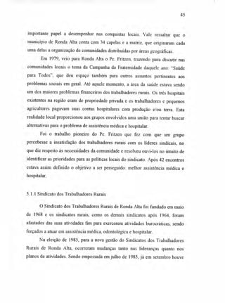 45
importante papel a desempenhar nas conquistas locais. Vale ressaltar que o
município de Ronda Alta conta com 34 capelas e a matriz, que originaram cada
uma delas a organização de comunidades distribuídas por áreas geográficas.
Em 1979, veio para Ronda Alta o Pe. Fritzen, trazendo para discutir nas
comunidades locais o tema da Campanha da Fraternidade daquele ano: "Saúde
para Todos", que deu espaço também para outros assuntos pertinentes aos
problemas sociais em geral. Até aquele momento, a área da saúde estava sendo
um dos maiores problemas financeiros dos trabalhadores rurais. Os três hospitais
existentes na região eram de propriedade privada e os trabalhadores e pequenos
agricultores pagavam suas contas hospitalares com produção e/ou terra. Esta
realidade local proporcionou aos grupos envolvidos uma união para tentar buscar
alternativas para o problema de assistência médica e hospitalar.
Foi o trabalho pioneiro do Pe. Fritzen que fez com que um grupo
percebesse a insatisfação dos trabalhadores rurais com os líderes sindicais, no
que diz respeito às necessidades da comunidade e resolveu ouvi-los no intuito de
identificar as prioridades para as políticas locais do sindicato. Após 42 encontros
estava assim definido o objetivo a ser perseguido: melhor assistência médica e
hospitalar.
5.1.1 Sindicato dos Trabalhadores Rurais
O Sindicato dos Trabalhadores Rurais de Ronda Alta foi fundado em maio
de 1968 e os sindicatos rurais, como os demais sindicatos após 1964, foram
afastados das suas atividades fim para exercerem atividades burocráticas, sendo
forçados a atuar em assistência médica, odontológica e hospitalar.
Na eleição de 1985, para a nova gestão do Sindicatos dos Trabalhadores
Rurais de Ronda Alta, ocorreram mudanças tanto nas lideranças quanto nos
planos de atividades. Sendo empossada em julho de 1985, já em setembro houve
 