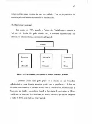 47
postura política mais próxima às suas necessidades. Esta opção partidária foi
assumida pelos diferentes movimentos de trabalhadores.
5.1.2 Prefeitura Municipal
Em janeiro de 1989, quando o Partido dos Trabalhadores assumiu a
Prefeitura de Ronda Alta pela primeira vez, a estrutura organizacional era
formada por três secretarias, como mostra a Figura 1.
Prefeito
Secretaria
de
Educação
Secretaria
de
Finanças
Secretaria
de
Obras
Figura 1 - Estrutura Organizacional de Ronda Alta antes de 1989.
O primeiro passo dado pelo grupo foi a criação de um Conselho
Administrativo para discutir assuntos gerais com a população e definir as
direções administrativas. Conforme acordo com as comunidades, foram criadas: a
Secretaria de Saúde e Assistência Social, a Secretaria de Agricultura e Meio-
Ambiente e a Secretaria de Administração. A nova estrutura, que passou a vigorar
a partir de 1990, está ilustrada pela Figura 2.
 