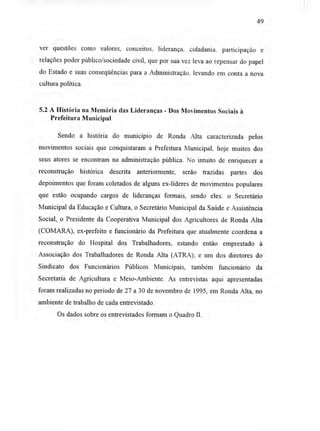 49
ver questões como valores, conceitos, liderança, cidadania. participação e
relações poder público/sociedade civil, que por sua vez leva ao repensar do papel
do Estado e suas conseqüências para a Administração. levando em conta a nova
cultura política.
5.2 A História na Memória das Lideranças - Dos Movimentos Sociais à
Prefeitura Municipal
Sendo a história do município de Ronda Alta caracterizada pelos
movimentos sociais que conquistaram a Prefeitura Municipal, hoje muitos dos
seus atores se encontram na administração pública. No intuito de enriquecer a
reconstrução histórica descrita anteriormente, serão trazidas partes dos
depoimentos que foram coletados de alguns ex-líderes de movimentos populares
que estão ocupando cargos de lideranças formais, sendo eles: o Secretário
Municipal da Educação e Cultura, o Secretário Municipal da Saúde e Assistência
Social, o Presidente da Cooperativa Municipal dos Agricultores de Ronda Alta
(COMARA), ex-prefeito e funcionário da Prefeitura que atualmente coordena a
reconstrução do Hospital dos Trabalhadores, estando então emprestado à
Associação dos Trabalhadores de Ronda Alta (ATRA); e um dos diretores do
Sindicato dos Funcionários Públicos Municipais, também funcionário da
Secretaria de Agricultura e Meio-Ambiente. As entrevistas aqui apresentadas
foram realizadas no período de 27 a 30 de novembro de 1995, em Ronda Alta, no
ambiente de trabalho de cada entrevistado.
Os dados sobre os entrevistados formam o Quadro II.
 