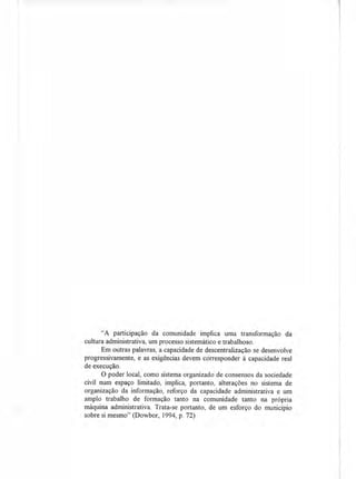 "A participação da comunidade implica uma transformação da
cultura administrativa, um processo sistemático e trabalhoso.
Em outras palavras, a capacidade de descentralização se desenvolve
progressivamente, e as exigências devem corresponder à capacidade real
de execução.
O poder local, como sistema organizado de consensos da sociedade
civil num espaço limitado, implica, portanto, alterações no sistema de
organização da informação, reforço da capacidade administrativa e um
amplo trabalho de formação tanto na comunidade tanto na própria
máquina administrativa. Trata-se portanto, de um esforço do município
sobre si mesmo" (Dowbor, 1994, p. 72)
 