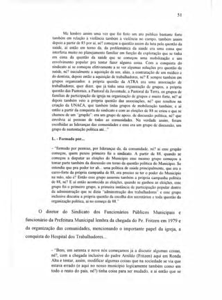 51
Me lembro assim uma vez que foi feito um ato público bastante forte
também em relação à violência também à violência no campo. também assim
depois a partir de 85 por aí, né? começou a questão assim da luta pela questão da
saúde, aí então em torno da, da problemática da saúde era uma coisa que
interferia muito no planejamento familiar em função da exploração que se tinha
em cima da questão da saúde que se começou uma mobilização e um
envolvimento popular pra tentar fazer alguma coisa. Com a conquista do
sindicato aí se começou efetivamente a se ver algumas soluções pra questão da
saúde, né? inicialmente a aquisição de um, aliás, a contratação de um médico e
do dentista, depois então a aquisição de trabalhadores, né? E sempre também em
grupos organizados: a própria questão da ATRA era uma associação de
trabalhadores, quer dizer, que já tinha uma organização de grupos, a própria
questão das Pastorais, a Pastoral da Juventude, a Pastoral da Terra. os grupos de
famílias de participação da igreja na organização de grupos é muito forte, né? aí
depois também veio a própria questão das associações, né'? que resultou na
criação da UNACA, que também tinha grupos de mobilização também; e aí
então a partir da conquista do sindicato e com as eleições de 88 se criou o que se
chamou de um "grupão": era um grupo de apoio. de discussão política, né? que
envolvia aí pessoas de todas as comunidades. Na verdade assim, foram
escolhidas as lideranças das comunidades e esse era um grupo de discussão, um
grupo de sustentação política até..."
L. - Formado por...
- "formado por pessoas, por lideranças da, da comunidade, né'? aí esse grupão
começou, quem puxou primeiro foi o sindicato. A partir de 88, quando se
começou a disputar as eleições do Município esse mesmo grupo começou a
tomar parte também da discussão em torno da questão política do Município. Se
entendia que pra poder ter ah... uma política de saúde principalmente, que era o
carro-forte da própria campanha de 88, era preciso se ter o poder do Município
na mão, não é? Então esse grupo assumiu também a própria campanha política
de 88, né? E aí então acontecida as eleições, quando se ganhou as eleições, esse
grupo foi o primeiro grupo, a primeira instância de participação popular dentro
da administração que se dizia "administração dos trabalhadores" e esse grupo
inclusive discutiu a própria questão da escolha dos secretários e toda questão da
organização política, aí no começo de 88."
O diretor do Sindicato dos Funcionários Públicos Municipais e
funcionário da Prefeitura Municipal lembra da chegada do Pe. Fritzen em 1979 e
da organização das comunidades, mencionando o importante papel da igreja, a
conquista do Hospital dos Trabalhadores...
- "Bem, em setenta e nove nós começamos já a discutir algumas coisas,
né?, com a chegada inclusive do padre Arnildo (Fritzen) aqui em Ronda
Alta e tentar, assim, modificar algumas coisas que na sociedade se via que
estava errado (e aqui no nosso município logicamente também como em
todo o resto do país, né?) tinha coisa para ser mudado, e aí então que se
 