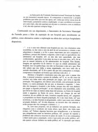 53
... eu fazia parte da Comissão Interinstitucional Municipal da Saúde,
eu era tesoureiro naquela época. Aí começamos a inspecionar a própria
prefeitura que tinha que nos dar apoio, né?, tinha que entrar nessa área de
intervenção, justamente contra a exploração. só que a prefeitura se trocou
pro outro lado, eles não queriam nos dá nem os contratos com os médicos
e tal, eles não queriam comprar briga..."
Continuando em seu depoimento, o funcionário da Secretaria Municipal
da Fazenda passa a falar da aquisição de um hospital para atendimento ao
público, como alternativa contra a exploração na oferta dos serviços hospitalares
disponíveis.
- "... e aí o cara veio oferecer esse hospital pra nós, nós chamamos uma
assembléia, no dia vinte e oito de abril de mil novecentos e oitenta e seis
adquirimos o hospital, e aí foi o passo importante pra nós conquistar a
prefeitura, porque eles diziam o seguinte, como é que os agricultores vão
administrar um hospital, né?, se eles não tem capacidade, não tem
conhecimento, agricultor é pra estar na roça (e era meu caso, né?), foi aí
que eu assumi inclusive aí, fui administrador do hospital. Eles diziam,
imagina um agricultor lá do interior vir aqui na cidade administrar um
hospital, isso vai quebra logo, isso não vai funcionar e não sei o que. Eles
não sabem que nós tinha a nossa organização, nós tava todo dia aí
sentado discutindo, né? E foi a partir daí que nós começamos a avançar,
compramos o hospital e aí tivemos que reformar todo ele (...)
Abrimos o hospital e mostramos para eles que com o passar dos
dias, o pessoal começou a gostar do trabalho, né? E, aí, no dia cinco de
outubro nós tinha mais uma prestação pra pagar, que seria a segunda
prestação. Nós pagamos, nós demos uma entrada, uma prestação daí três
meses, e a outra prestação daí um ano; aí disseram o seguinte: "- bem,
eles vão inaugura o hospital e vão fechar, porque eles não tem dinheiro
pra pagar a segunda prestação"; aí nós chamamos uma assembléia, acho
que devia ter mais ou menos umas duas mil pessoas, na frente do hospital
assim e pagamos na frente do povo, demos um cheque de um mil
cruzeiros, de um milhão de reais, cruzeiros naquela época, né?, pagamos
o proprietário na frente daquela população, foi o ato mais lindo, né? que
aconteceu, e aí eles ficaram se perguntando, onde é que esses cara tinham
arrumado dinheiro, né? Aí eles disseram, na terceira eles vão enterrar o
avião porque não vão conseguir o dinheiro. (...)
Aí, com essa proposta, nós já tínhamos um partido formado, nós
chegamos com o sindicato até numa altura, quer dizer, não tinha mais
avanço, né? Tinham algumas barreiras que atrapalhavam, e as barreiras
que atrapalhavam eram as barreiras políticas, né?, porque de repente a
prefeitura não colocava recursos no plano de saúde. E aí nós começamos
a dizer assim para a população, como é que pode um poder público, né?,
não querer colocar dinheiro na saúde pública, né? A oposição que estava
 
