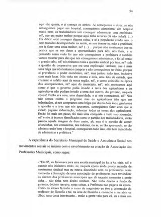 54
aqui não queria, e aí começo os atritos. Aí começamos a dizer: se nós
conseguimos pagar um hospital, conseguimos administrar um hospital
muito bem, os trabalhadores iam conseguir administrar uma prefeitura,
né?, que era muito melhor porque aqui tinha recurso (lá não tinha!). (...)
Era dificil você conseguir alguma coisa, e aí a população vendo isso, o
bom trabalho desempenhado na saúde, se nos tivesse na mão a prefeitura
nós ia fazer uma coisa melhor, né? (...) ... porque nós mostramos que na
prática que se nos desse a oportunidades para nós, nós fazia, e aí
pensando nessa visão foi que nós conseguimos a prefeitura e também
vamos mostrar para eles que nós conseguimos administrar, e foi ali então
o grande salto, né? nós tínhamos toda a questão sindical por trás, né? toda
a questão da cooperativa que era uma exploração também, que é mais
uma briga que nós tentamos comprar e não conseguimos ter êxito, porque
aí prevaleceu o poder econômico, né?, mas juntou tudo isso, inclusive
com mais lutas. Nós tinha em oitenta e dois, uma luta de estrada, que
cruzamo o asfalto aqui da nossa região, né?, e como coincidiu na época
dos acampamentos, né? aqui do município, né?, nós mostramos aqui
como é que o governo podia invadir a terra dos agricultores e os
agricultores não podiam invadir a terra dos outros, do governo, naquela
época? Então era uma, uma disparidade, e aí nós começamos, né? Nós
não somos contra o progresso mas os agricultores têm que ser
indenizados, aí nós compramos uma briga que durou dois anos, ganhamos
a questão e a área que nós apuramos, conseguimos fazer com que o
estado pagasse indenização, indenizar todas as terras dos agricultores.
Então foi mais um passo, foi mais uma conquista e tudo isso somando,
né? e nós já éramos identificados como o partido dos trabalhadores, então
passou aquela imagem de dizer assim, ah, mas é o partido de comer
criancinhas, dos comunistas, dos radicais, ou se, se tão aprovando, se tão
administrando bem o hospital, conseguiram tudo isso, eles tem capacidade
de administrar a prefeitura."
A experiência do Secretário Municipal de Saúde e Assistência Social nos
movimentos sociais se iniciou com o envolvimento na criação da Associação dos
Professores Municipais, como segue:
- "Em 85, eu lecionava para uma escola municipal de l a. a 4a. série, né? e
quando nós iniciamos então, eu, naquela época ainda pouco entendia de
movimento sindical mas eu estava discutindo com os professores nesse
momento a formação de uma associação de professores para reivindicar
os direitos dos professores municipais que ali naquele momento a gente
tinha..., não tinha nem direito nenhum. Não tinha direito a fundo de
garantia, décimo terceiro, essas coisas, a Prefeitura não pagava na época.
Como eu estava fazendo o curso de magistério eu tive a orientação do
professor de filosofia e tal, na área de filosofia e começou a me abrir os
olhos, uma coisa interessante... então a gente veio para cá, eu e mais uns
 
