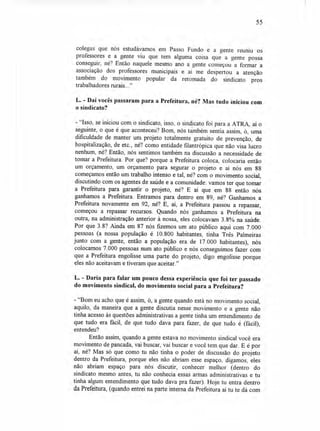 55
colegas que nós estudávamos em Passo Fundo e a gente reuniu os
professores e a gente viu que tem alguma coisa que a gente possa
conseguir, né? Então naquele mesmo ano a gente começou a formar a
associação dos professores municipais e aí me despertou a atenção
também do movimento popular da retomada do sindicato pros
trabalhadores rurais..."
L. - Daí vocês passaram para a Prefeitura, né? Mas tudo iniciou com
o sindicato?
- "Isso, se iniciou com o sindicato, isso, o sindicato foi para a ATRA, aí o
seguinte, o que é que aconteceu? Bom, nós também sentia assim, ó, uma
dificuldade de manter um projeto totalmente gratuito de prevenção, de
hospitalização, de etc., né? como entidade filantrópica que não visa lucro
nenhum, né? Então, nós sentimos também na discussão a necessidade de
tomar a Prefeitura. Por que? porque a Prefeitura coloca, colocaria então
um orçamento, um orçamento para segurar o projeto e aí nós em 88
começamos então um trabalho intenso e tal, né? com o movimento social,
discutindo com os agentes de saúde e a comunidade: vamos ter que tomar
a Prefeitura para garantir o projeto, né? E aí que em 88 então nós
ganhamos a Prefeitura. Entramos para dentro em 89, né? Ganhamos a
Prefeitura novamente em 92, né? E, aí, a Prefeitura passou a repassar,
começou a repassar recursos. Quando nós ganhamos a Prefeitura na
outra, na administração anterior à nossa, eles colocavam 3.8% na saúde.
Por que 3.8? Ainda em 87 nós fizemos um ato público aqui com 7.000
pessoas (a nossa população é 10.800 habitantes, tinha Três Palmeiras
junto com a gente, então a população era de 17.000 habitantes), nós
colocamos 7.000 pessoas num ato público e nós conseguimos fazer com
que a Prefeitura engolisse uma parte do projeto, digo engolisse porque
eles não aceitavam e tiveram que aceitar."
L. - Daria para falar um pouco dessa experiência que foi ter passado
do movimento sindical, do movimento social para a Prefeitura?
- "Bom eu acho que é assim, ó, a gente quando está no movimento social,
aquilo, da maneira que a gente discutia nesse movimento e a gente não
tinha acesso às questões administrativas a gente tinha um entendimento de
que tudo era fácil, de que tudo dava para fazer, de que tudo é (fácil),
entendeu?
Então assim, quando a gente estava no movimento sindical você era
movimento de pancada, vai buscar, vai buscar e você tem que dar. E é por
aí, né? Mas só que como tu não tinha o poder de discussão do projeto
dentro da Prefeitura, porque eles não abriam esse espaço, digamos, eles
não abriam espaço para nós discutir, conhecer melhor (dentro do
sindicato mesmo antes, tu não conhecia essas armas administrativas e tu
tinha algum entendimento que tudo dava pra fazer). Hoje tu entra dentro
da Prefeitura, (quando entrei na parte interna da Prefeitura aí tu te dá com
 