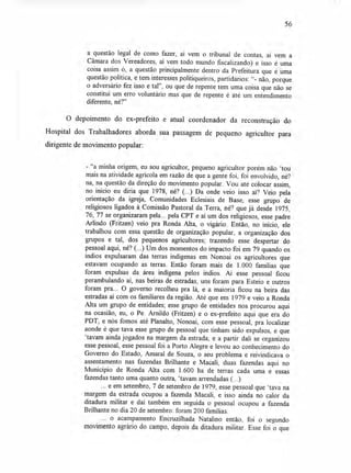 56
a questão legal de como fazer, aí vem o tribunal de contas, aí vem a
Câmara dos Vereadores, aí vem todo mundo fiscalizando) e isso é uma
coisa assim ó, a questão principalmente dentro da Prefeitura que é uma
questão política, e tem interesses politiqueiros, partidários: "- não, porque
o adversário fez isso e tal", ou que de repente tem uma coisa que não se
constitui um erro voluntário mas que de repente é até um entendimento
diferente, né?"
O depoimento do ex-prefeito e atual coordenador da reconstrução do
Hospital dos Trabalhadores aborda sua passagem de pequeno agricultor para
dirigente de movimento popular:
- "a minha origem, eu sou agricultor, pequeno agricultor porém não `tou
mais na atividade agrícola em razão de que a gente foi, foi envolvido, né?
na, na questão da direção do movimento popular. Vou até colocar assim,
no início eu diria que 1978, né? (...) Da onde veio isso aí? Veio pela
orientação da igreja, Comunidades Eclesiais de Base, esse grupo de
religiosos ligados à Comissão Pastoral da Terra, né? que já desde 1975,
76, 77 se organizaram pela... pela CPT e aí um dos religiosos, esse padre
Arlindo (Fritzen) veio pra Ronda Alta, o vigário. Então, no início, ele
trabalhou com essa questão de organização popular, a organização dos
grupos e tal, dos pequenos agricultores; trazendo esse despertar do
pessoal aqui, né? (...) Um dos momentos do impacto foi em 79 quando os
índios expulsaram das terras indígenas em Nonoai os agricultores que
estavam ocupando as terras. Então foram mais de 1.000 famílias que
foram expulsas da área indígena pelos índios. Aí esse pessoal ficou
perambulando aí, nas beiras de estradas, uns foram para Esteio e outros
foram pra... O governo recolheu pra lá, e a maioria ficou na beira das
estradas aí com os familiares da região. Até que em 1979 e veio a Ronda
Alta um grupo de entidades; esse grupo de entidades nos procurou aqui
na ocasião, eu, o Pe. Arnildo (Fritzen) e o ex-prefeito aqui que era do
PDT, e nós fomos até Planalto, Nonoai, com esse pessoal, pra localizar
aonde é que tava esse grupo de pessoal que tinham sido expulsos, e que
`tavam ainda jogados na margem da estrada; e a partir dali se organizou
esse pessoal, esse pessoal foi a Porto Alegre e levou ao conhecimento do
Governo do Estado, Amaral de Souza, o seu problema e reivindicava o
assentamento nas fazendas Brilhante e Macali, duas fazendas aqui no
Município de Ronda Alta com 1.600 ha de terras cada uma e essas
fazendas tanto uma quanto outra, `tavam arrendadas (...)
... e em setembro, 7 de setembro de 1979, esse pessoal que `tava na
margem da estrada ocupou a fazenda Macali, e isso ainda no calor da
ditadura militar e daí também em seguida o pessoal ocupou a fazenda
Brilhante no dia 20 de setembro: foram 200 famílias.
... o acampamento Encruzilhada Natalino então, foi o segundo
movimento agrário do campo, depois da ditadura militar. Esse foi o que
 