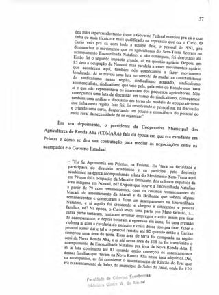 Agricultores de Ronda Alta (GOMARA) fala da época em que era estudante em
Pelotas e como se deu sua contratação para mediar as negociações entre os
acampados e o Governo Estadual.
Em
deu mais repercussão tanto é que o Governo Federal mandou pra cá o que
tinha de mais técnico e mais qualificado na repressão
Curió veio pra cá com toda a equipe dele que era o Curió. O
, o pessoal do SNI, pra
desmanchar o movimento que os agricultores do Sem-Terra fizeram no
acampamento Encruzilhada Natalino, e não conseguiu, foi derrotado ali.
Então foi o segundo impacto grande, aí, na questão agrária. Depois, em
85 deu a ocupação de Nonoai, mas paralela a esses movimentos agrário
que aconteceu aqui, também nós começamos a fazer movimento
localizado. Aí se travou uma luta no sentido de mudar as características
do sindicalismo nessa região, sindicalismo atrasado, sindicalismo
assistencialista, sindicalismo que veio pela, pela mão do Estado que `tava
aí e que não representava os interesses dos pequenos agricultores. Nós
começamos uma luta de discussão em torno do sindicalismo, começamos
também uma análise e discussão em torno do modelo de cooperativismo
que tinha nesta região. Isso foi, foi envolvendo o pessoal
e criando uma certa, despertando um pouco a consciêncina, na
a do pessoalomeio rural da necessidade de se organizar" al do
seu depoimento, o presidente da Cooperativa
Municipal dos
57
- "Eu fiz Agronomia em Pelotas, na Federal. Eu `tava na faculdade e
participava do diretório acadêmico e eu particiei pelo diretório
acadêmico na época acompanhando a luta do Movim
p
ento-Sem-Terra aqui
em 79 que foi a ocupação da Macali e Brilhante, dos colonos expulsos da
área indígena em Nonoai, né? Depois que houve a Encruzilhada Natalino
a partir de 79 com remanescentes, com os colonos remanescentes da
Macali, do assentamento da Macali e da Brilhante que sobrou alguns
remanescentes e começaram a fazer um acampamento na Encruzilhada
Natalino, e aí aquilo foi crescendo e chegou a oitocentos e poucas
famílias, né? Na época, o Curió levou uma parte pro Mato Grosso, a...
outra parte tentaram, tentaram arrumar empregos e coisa assim pra tirar
do acampamento; e depois botaram a opressão em cima, foi uma pressão
violenta aí com a cavalaria do exército e coisa desse tipo pra tirar, fazer o
pessoal sumir daí e tal e o pessoal resistiu até 82 quando então a Caritas
comprou uma área de terra. Essa área de terra foi comprada na região
aqui da Nova Ronda Alta, e aí até nessa área de 108 ha foi transferido o
acampamento da Encruzilhada Natalino pra área da Nova Ronda Alta. E
ali a luta continuou até 83 quando então começou os assentamentos
dessas famílias que `tavam na Nova Ronda Alta nessa área adquirida.Daí,
eu acompanhei, eu fui coordenar o assentamento de Rincão do Ivaí que
era o assentamento de Salto, do município de Salto do Jacuí, onde foi 120
Faculdade de Ciências Econômicas
Biblioteca Gladis W. do Amaral
 