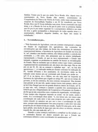 58
famílias. Foram pra lá que era ainda Nova Ronda Alta, depois teve o
assentamento da Nova Ronda Alta mesmo, assentamento da
Conquistadora da Terra e da Vitória da União; então esses assentamentos
surgiram da Encruzilhada Natalina e em 82 foi transferido pra Nova
Ronda Alta e em 83 foram definidas suas áreas, foram assentados em suas
áreas; e aí o Rincão do Ivaí eu fui pra lá junto com as primeiras família
que foi pra lá pra tentar organizar lá o acampamento definitivo em cima
da área; a gente acompanhou a demarcação de todas aquelas áreas e o
assentamento definitivo daquelas famílias, eu fique seis meses lá
trabalhando."
L. - Tu trabalhavas pra...
- "Pela Secretaria de Agricultura, com um contrato emergencial, e depois
em função da organização dos agricultores, das comissões de
reivindicações que eles tinham, da forma das sistemáticas de estruturas
organizacional interna, a Secretaria de Agricultura do Estado me tirou de
lá , né?, demitiu e me mandou embora; eles tinham perdido o controle dos
assentados. (...) De certo, eles pensassem que eu estaria trabalhando
representando o Estado, só que eu tava representando o Estado mas
tentando organizar os produtores no sentido de buscar as reivindicações
do Estado. Mas no momento que se deram conta e que viram a estrutura
organizacional dos assentamentos ah, não durei oito dias mais. Daí eu vim
pra cá em 83, 84, daí eu comecei a trabalhar aqui , né?, na luta dos
agrotóxicos, (...) A indicação minha pro Estado contratar foi indicação do
Pe. Arnildo (Fritzen) e dos assentados; do movimento então eu fui
indicado como técnico pra ser contratado pelo Estado pra ajudar no... ,
né?, E aí, na época, era o Milton, era um cara mais de esquerda na
Secretaria da Agricultura que é ligado ao antigo PC, que era no tempo do
governo, aí ele me contratou, fez esse contrato emergencial. Mas durante
esse período aí de uns três, quatro meses trocou essa pessoa, entrou um
tal de Celso Rangel que era um grande direitoso dentro do Estado, né? E,
aí esse veio, veio, começou a assumir a questão dos assentamentos do
DACO que era o Departamento de Cooperativa e Orçamento do Estado e
ele foi que já não concordou com o sistema de organização, reivindicação.
Como sempre eles chegaram impondo as coisas: vai ser assim, assim e
assim. Aí a coordenação disse assim: "ó, nós temos um, nós temos uma
coordenação em cada setor e tem uma proposta pra cada setor; então,
vamos discutir os assuntos um por um e com a coordenação de cada
setor, porque cada assentamento tem uma proposta e cada setor tem uma
proposta pra ser desenvolvida pro estado. Aquilo foi uma gota, sei lá, uma
água gelada, uma ducha de água que caiu em cima e aí morreu, estourou
naquele dia, não saiu nada não, né? (...)
Quando a coisa começou realmente a complicar eu fui isolado e aí
os assentados fizeram um abaixo assinado pra que o Estado me
contratasse definitivo como coordenador do assentamento, né?
 