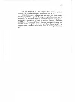 59
E aí eles entregaram ao Celso Rangel o abaixo assinado e, no dia
seguinte, veio o chefe e minha carta de demissão (risos) (...)
Saí de lá, comecei a trabalhar aqui, quer dizer, nós começamos a
trabalhar, a partir daí, a questão dos pequenos agricultores junto com os
assentados, as associações aqui da cooperação agrícola, os pequenos
agricultores e junto através da igreja, na época era Pastoral (o Presidente
do CPT era o Pe. Arnildo (Fritzen)); depois se juntou a nós o Davi, pra
essa luta contra os agrotóxicos e uma agricultura alternativa né?, e aí
começou surgir a proposta inicial de um centro de tecnologia alternativa,
né?"
 