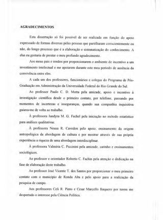 AGRADECIMENTOS
Esta dissertação só foi possível de ser realizada em função do apoio
expressado de formas diversas pelas pessoas que partilharam conscientemente ou
não, do longo processo que é a elaboração e sistematização do conhecimento. A
elas eu gostaria de prestar o meu profundo agradecimento.
Aos meus pais e irmãos por proporcionarem o ambiente de incentivo a um
investimento intelectual e me apoiarem durante este meu período de ausência da
convivência entre eles.
A cada um dos professores, funcionários e colegas do Programa de Pós-
Graduação em Administração da Universidade Federal do Rio Grande do Sul.
Ao professor Paulo C. D. Motta pela amizade, apoio e incentivo à
investigação científica desde o primeiro contato, por telefone, passando por
momentos de incertezas e inseguranças, quando sua companhia inquisitiva
guiava-me de volta ao trabalho.
À professora Jandyra M. G. Fachel pela iniciação no método estatístico
para análises qualitativas.
À professora Neusa R. Cavedon pelo apoio, ensinamento da origem
antropológica da abordagem de cultura e por mostrar através de sua própria
experiência a riqueza de uma abordagem interdisciplinar.
À professora Valmíria C. Piccinini pela amizade, carinho e ensinamentos
sociológicos.
Ao professor e orientador Roberto C. Fachin pela atenção e dedicação na
fase de elaboração deste trabalho.
Ao professor José Vicente T. dos Santos por proporcionar o meu primeiro
contato com o município de Ronda Alta e pelo apoio para a realização da
pesquisa de campo.
Aos professores Celi R. Pinto e Cesar Marcello Baquero por terem me
despertado o interesse pela Ciência Política.
 