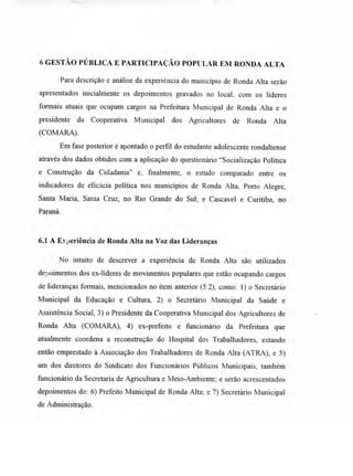 6 GESTÃO PÚBLICA E PARTICIPAÇÃO POPULAR EM RONDA ALTA
Para descrição e análise da experiência do município de Ronda Alta serão
apresentados inicialmente os depoimentos gravados no local. com os líderes
formais atuais que ocupam cargos na Prefeitura Municipal de Ronda Alta e o
presidente da Cooperativa Municipal dos Agricultores de Ronda Alta
(COMARA).
Em fase posterior é apontado o perfil do estudante adolescente rondaltense
através dos dados obtidos com a aplicação do questionário "Socialização Política
e Construção da Cidadania" e, finalmente, o estudo comparado entre os
indicadores de eficácia política nos municípios de Ronda Alta, Porto Alegre,
Santa Maria, Santa Cruz, no Rio Grande do Sul; e Cascavel e Curitiba, no
Paraná.
6.1 A Eyderiência de Ronda Alta na Voz das Lideranças
No intuito de descrever a experiência de Ronda Alta são utilizados
depoimentos dos ex-líderes de movimentos populares que estão ocupando cargos
de lideranças formais, mencionados no item anterior (5.2), como: 1) o Secretário
Municipal da Educação e Cultura, 2) o Secretário Municipal da Saúde e
Assistência Social, 3) o Presidente da Cooperativa Municipal dos Agricultores de
Ronda Alta (COMARA), 4) ex-prefeito e funcionário da Prefeitura que
atualmente coordena a reconstrução do Hospital dos Trabalhadores, estando
então emprestado à Associação dos Trabalhadores de Ronda Alta (ATRA), e 5)
um dos diretores do Sindicato dos Funcionários Públicos Municipais, também
funcionário da Secretaria de Agricultura e Meio-Ambiente; e serão acrescentados
depoimentos do: 6) Prefeito Municipal de Ronda Alta; e 7) Secretário Municipal
de Administração.
 