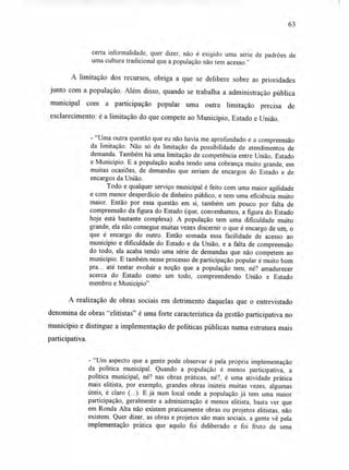 63
certa informalidade, quer dizer, não é exigido uma série de padrões de
uma cultura tradicional que a população não tem acesso."
A limitação dos recursos, obriga a que se delibere sobre as prioridades
junto com a população. Além disso, quando se trabalha a administração pública
municipal com a participação popular uma outra limitação precisa de
esclarecimento: é a limitação do que compete ao Município, Estado e União.
- "Uma outra questão que eu não havia me aprofundado é a compreensão
da limitação. Não só da limitação da possibilidade de atendimentos de
demanda. Também há uma limitação de competência entre União, Estado
e Município. E a população acaba tendo uma cobrança muito grande, em
muitas ocasiões, de demandas que seriam de encargos do Estado e de
encargos da União.
Todo e qualquer serviço municipal é feito com uma maior agilidade
e com menor desperdício de dinheiro público, e tem uma eficiência muito
maior. Então por essa questão em si, também um pouco por falta de
compreensão da figura do Estado (que, convenhamos, a figura do Estado
hoje está bastante complexa). A população tem uma dificuldade muito
grande, ela não consegue muitas vezes discernir o que é encargo de um, o
que é encargo do outro. Então somada essa facilidade de acesso ao
município e dificuldade do Estado e da União, e a falta de compreensão
do todo, ela acaba tendo uma série de demandas que não competem ao
município. E também nesse processo de participação popular é muito bom
pra... até tentar evoluir a noção que a população tem, né? amadurecer
acerca do Estado como um todo, compreendendo União e Estado
membro e Município".
A realização de obras sociais em detrimento daquelas que o entrevistado
denomina de obras "elitistas" é uma forte característica da gestão participativa no
município e distingue a implementação de políticas públicas numa estrutura mais
participativa.
- "Um aspecto que a gente pode observar é pela própria implementação
da política municipal. Quando a população é menos participativa, a
política municipal, né? nas obras práticas, né?, é uma atividade prática
mais elitista, por exemplo, grandes obras inúteis muitas vezes, algumas
úteis, é claro (...). E já num local onde a população já tem uma maior
participação, geralmente a administração é menos elitista, basta ver que
em Ronda Alta não existem praticamente obras ou projetos elitistas, não
existem. Quer dizer, as obras e projetos são mais sociais, a gente vê pela
implementação prática que aquilo foi deliberado e foi fruto de uma
 