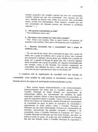 65
situação geográfica tem conselho regional que tem oito comunidades,
conselho regional que tem três comunidades. Tem regionais que têm
cinco, depende da situação toda. Então esse pessoal, cada comunidade
dessas, escolhe dois representantes. Então digamos, conselho que tem
oito comunidades são dezesseis pessoas que discutem os problemas
regionais." (...)
L. - São quantas comunidades ao todo?
-"Nós trabalhamos trinta e seis."
L. -São trinta e seis reuniões ou é uma única reunião?
- "Não. Trinta e seis reuniões. Mais os quatro bairros, dá quarenta, dá
quarenta e uma reuniões. (Tem mais a vila Esperança que é a periferia.)"
L. - Quantas associações tem a comunidade? tem o grupo de
mulheres, tem...
- "Ah, isso não dá pra contar; tem a associação de água, tem o grupo de
saúde, tem o grupo de mulheres, tem o grupo de idosos, tem o pessoal
que representa o sindicato, tem um grupo que trabalha com a questão da
igreja, né?, a questão da liturgia da igreja toda, tem o pessoal, digamos
assim, do partido; tem o grupo do partido, né?, algumas comunidades não
tem formada, outras já tem formada, tem bastante organização na
comunidade, uma diferente da outra e cada uma tem sua liderança, as
vezes tem um que é responsável por duas ou três dessas, né?"
A complexa rede de organizações da sociedade civil que iniciam na
comunidade, como unidade de onde partem os movimentos sociais locais, é
formada através de espaços de participação institucionalizados ou não.
- "Bom, existem espaços institucionalizados e não institucionalizados.
Institucionalizados nós temos hoje os conselhos setoriais, temos o
Conselho Municipal de Saúde formado por representantes da
administração pública, por representantes das entidades de saúde
municipais, hospitais, clínicas, e temos representantes da comunidade, os
quais são majoritários dentro o conselho. Temos o Conselho Municipal de
Direito da Criança e do Adolescente, também formado por representantes
da comunidade em geral, de dentro do associativo da comunidade e
representantes do poder público; temos o Conselho Municipal de
Habitação que está sendo implementado, formados por representantes do
município, representantes das entidades vinculadas à habitação e da
comunidade; temos o Conselho Municipal de Transporte, né?; temos o
Conselho Municipal de Educação que está sendo formado, quer dizer, na
prática já existe um grupo, um grupo que está trabalhando na formação
mas não está formado; temos o Conselho Municipal de Agricultura e
 