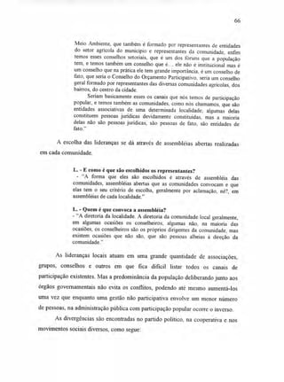 66
Meio Ambiente, que também é formado por representantes de entidades
do setor agrícola do município e representantes da comunidade, enfim
temos esses conselhos setoriais, que é um dos fóruns que a população
tem, e temos também um conselho que é..., ele não é institucional mas é
um conselho que na prática ele tem grande importância, é um conselho de
fato, que seria o Conselho do Orçamento Participativo, seria um conselho
geral formado por representantes das diversas comunidades agrícolas, dos
bairros, do centro da cidade.
Seriam basicamente esses os canais que nós temos de participação
popular, e temos também as comunidades, como nós chamamos, que são
entidades associativas de uma determinada localidade; algumas delas
constituem pessoas jurídicas devidamente constituídas, mas a maioria
delas não são pessoas jurídicas, são pessoas de fato, são entidades de
fato."
A escolha das lideranças se dá através de assembléias abertas realizadas
em cada comunidade.
L. - E como é que são escolhidos os representantes?
- "A forma que eles são escolhidos é através de assembléia das
comunidades, assembléias abertas que as comunidades convocam e que
elas tem o seu critério de escolha, geralmente por aclamação, né?, em
assembléias de cada localidade."
L. - Quem é que convoca a assembléia?
- "A diretoria da localidade. A diretoria da comunidade local geralmente,
em algumas ocasiões os conselheiros, algumas não, na maioria das
ocasiões, os conselheiros são os próprios dirigentes da comunidade, mas
existem ocasiões que não são, que são pessoas alheias à direção da
comunidade."
As lideranças locais atuam em uma grande quantidade de associações,
grupos, conselhos e outros em que fica difícil listar todos os canais de
participação existentes. Mas a predominância da população deliberando junto aos
órgãos governamentais não evita os conflitos, podendo até mesmo aumentá-los
uma vez que enquanto uma gestão não participativa envolve um menor número
de pessoas, na administração pública com participação popular ocorre o inverso.
As divergências são encontradas no partido político, na cooperativa e nos
movimentos sociais diversos, como segue:
 