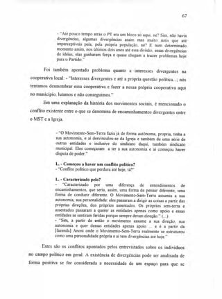 67
- "Até pouco tempo atrás o PT era um bloco só aqui. né? Sim, não havia
divergências, algumas divergências assim mas muito sutis que até
imperceptíveis pela, pela própria população, né? E num determinado
momento assim, nos últimos dois anos até essa divisão, essas divergências
de idéias, elas ganharam força e quase chegam a trazer problemas hoje
para o Partido."
Foi também apontado problema quanto a interesses divergentes na
cooperativa local: - "Interesses divergentes e até a própria questão política...; nós
tentamos desmembrar essa cooperativa e fazer a nossa própria cooperativa aqui
no município, lutamos e não conseguimos."
Em uma explanação da história dos movimentos sociais, é mencionado o
conflito existente entre o que se denomina de encaminhamentos divergentes entre
o MST e a Igreja.
- "O Movimento-Sem-Terra fazia já de forma autônoma, própria, tinha a
sua autonomia, e aí desvinculou-se da Igreja e também de uma série de
outras entidades e inclusive do sindicato daqui, também sindicato
municipal. Eles começaram a ter a sua autonomia e aí começou haver
disputa de poder."
L. - Começou a haver um conflito político?
-"Conflito político que perdura até hoje, tá?"
L. - Caracterizado pelo?
- "Caracterizado por uma diferença de entendimentos de
encaminhamentos, que seria, assim, uma forma de pensar diferente, uma
forma de conduzir diferente. O Movimento-Sem-Terra assumiu a sua
autonomia, sua personalidade: eles passaram a dirigir as coisas a partir das
próprias direções, dos próprios assentados. Os próprios sem-terra e
assentados passaram a querer as entidades apenas como apoio e essas
entidades se sentiram feridas porque sempre deram direção." (...)
- "Sim, a partir de então o movimento assume a sua direção, sua
autonomia e quer dessas entidades apenas apoio ... e é a partir da
[fazenda] Anoni onde o Movimento-Sem-Terra realmente se estruturou
como uma personalidade própria e aí tem divergências até hoje."
Estes são os conflitos apontados pelos entrevistados sobre os indivíduos
no campo político em geral. A existência de divergências pode ser analisada de
forma positiva se for considerada a necessidade de um espaço para que se
 