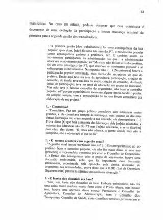 68
manifestem. No caso em estudo, pode-se observar que essa existência é
decorrente de uma evolução da participação e houve mudança sensível da
primeira para a segunda gestão dos trabalhadores.
- "a primeira gestão [dos trabalhadores] foi uma conseqüência da luta
popular, quer dizer, [não] foi uma luta nem do PT; o movimento popular
como conseqüência ganhou a prefeitura, tá?. E também assim, os
movimentos participaram da administração, só que... a administração
absorveu o movimento popular, né? Mas isso não foi um erro do prefeito,
foi um erro estratégico do PT, que absorveu o movimento popular e aí
enfraqueceu os movimentos. Na segunda, não. (...) [Na primeira] houve a
participação popular setorizada, mais mérito do secretários do que do
prefeito. Então aqui teve na área da attricultura participação, criação do
conselho, do fundo; teve na área da saúde, criação do conselho, do fundo
único de participação; teve no setor de educação um grupo de discussão.
Mas não teve o famoso conselho do orçamento, não teve o conselho
popular, né? porque o prefeito em momento algum tentou dividir o poder:
ele sempre, sempre, teve a preocupação de ter um fórum consultivo pra
elaboração de seu projeto."
L. - Consultivo?
- "Consultivo. Fez um grupo político consultivo com lideranças muito
grandes, e ele consultava sempre as lideranças, mas quando as decisões
dessas lideranças não eram segundo a sua vontade, ele desrespeitava (...)
Prova disso [é] que hoje a maioria das lideranças dele [es]tão afastadas, a
maioria das lideranças são do PT mas [es]tão afastadas, e se tu falar[es]
com eles, eles dizem: "O, mas não adianta, a gente decide mas não é
cumprido, não é observado o que se diz".
L. - O mesmo acontece com a gestão atual?
- "A gestão atual tentou rearticular isso, tá? (...) Encarregaram isso ao ex-
prefeito fazer o conselho popular, ele não fez nada disso, aí esse ano
[presente] o vice-prefeito retomou pra criar o Conselho de Orçamento.
(...) Então eles conseguiram criar o grupo de orçamento, houve uma
discussão embrionária, acho que foi importante essa discussão
embrionária, reconhecida pela oposição, pela direita, discussão do
orçamento nas comunidades, prova disso que a LDO [Lei de Diretrizes
Orçamentárias] passou na câmara sem nenhuma alteração."
L. - E havia sido discutido na base?
- "Sim, sim, havia sido discutido na base. Embora embrionário, não foi
uma coisa muito madura, muito firme como é Porto Alegre, mas houve
isso, houve uma abertura desse espaço. Permanece o Conselho de
Agricultura, Conselho de Administração, tem o Conselho dos
Transportes, Conselho de Saúde, esses conselhos setoriais permanecem e
 