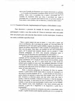 69
agora esse Conselho de Orçamento que é ligado diretamente ao gabinete.
... e o Conselho de Orçamento conseguiu mudar um pouco essa proposta
política. Antes, com o ex-prefeito era a saúde a prioridade um, e o
conselho de orçamento disse que obras é prioridade um, saúde é
prioridade dois, e o governo atual observou isso, no uoverno anterior, se
fosse ainda o outro prefeito, não se observava, o interesse dele é outro."
6.1.3 A Tomada de Decisão, Implementação de Projetos e Dificuldades Locais
Para descrever o processo de tomada de decisão numa estrutura de
participação é citado o caso das escolas de I Grau no município onde está sendo
feito um projeto para cada uma das duas maiores escolas municipais, levando-se
em conta a realidade específica local.
- "Bom, a gente sempre tem que se reunir, (...) com todo o grupo, até
com os professores, não é um grupo tão grande, né? Nós hoje temos 38
professores só, né? com quem a gente trabalha o aspecto da política, até o
aspecto da política educacional. E toda a questão do planejamento, ele é
feito com um grupo. Quer dizer, um exemplo do que está acontecendo
agora, né? O pessoal está tentando discutir com as escolas (...) uma
proposta pedagógica. Já existe uma proposta pedagógica para o
município que foi discutida com a participação da comunidade.(...)
E com base numa proposta do município tentar adequar isso à sua
realidade, né? Se você pegar assim essas duas escolas onde nós temos um
grupo considerável, né? A escola da vila é uma escola da periferia, escola
de absoluta miséria, até, né? E a outra escola que é uma escola de
primeiro grau completo no meio rural. São realidades diferentes e aí então
você pode ter objetivos maiores, abrangentes da política educacional do
município mas cada escola vai ter que adaptar à sua realidade e determinar
metas, né? para cada escola.(...)
Bom, a proposta pedagógica da Secretaria foi feita da seguinte
maneira: a gente tentou dividir assim todas as escolas do município e aí
não entrou as escolas estaduais, né?. É..., a gente dividiu em cinco áreas, a
gente chamou de regional e a gente fazia uma reunião, duas, né? com os
pais; levantava as diretrizes gerais com eles sobre como eles viam o
mundo, o ideal de sociedade, o ideal de ser humano e o ideal de educação.
Esta foi uma parte. A outra parte foi com os professores, três meses de
trabalho, só que daí era mais aprofundado; [com] os pais, era um trabalho
mais, digamos assim, mais simplificado e daí, dessa primeira parte da
proposta, a gente fez o diagnóstico e do diagnóstico a gente fez a
programação."
- "A gente fez duas reuniões de avaliações com toda a comunidade, todos
os pais. A gente levantou assim algumas questões pra ver se a posição de
 