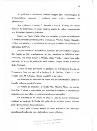 vii
Ao professor e coordenador Norberto Hoppen pelas demonstrações de
profissionalismo, seriedade e confiança numa prática humanista de
administração.
Aos professores Louremi E. Saldanha e Luis R. Klering pela minha
iniciação na experiência em ensino superior através do estágio proporcionado
pela disciplina Laboratório de Ensino.
Nanci, Luis Carlos, Carla e Olga pela simpatia e presteza no atendimento
às minhas demandas constantes junto à secretaria do PPGA; e Rosane, Alexandre
e Fábio pela eficiência e bom humor nos serviços prestados no laboratório de
informática do PPGA.
Aos funcionários da Faculdade de Economia da Universidade Federal do
Rio Grande do Sul, principalmente aos que trabalham na Biblioteca desta
Faculdade, com maior atenção a Míriam, Graça, Vanda e Maria Ivone pelas
indicações de acesso às publicações mais recentes, coleção reserva e banco de
dados ProQuest.
A todos os meus professores de graduação na Universidade Federal de
Pernambuco. Mas, em especial a Adalbert R. R. Fehlaber, Walter F. A. de
Moraes, Sonia M. R. Calado e Pedro Lincoln C. L. de Mattos.
Aos habitantes do município de Ronda Alta por constituírem o campo de
trabalho onde este estudo é baseado.
Ao Prefeito do município de Ronda Alta, Abrelino Matei, sua esposa,
Rose Mari J. Matei; e secretariado, pela atmosfera de confiança e informalidade
proporcionando que relatos pessoais sinceros fossem registrados.
Aos estudantes de 5a. série ao 3o. ano do II Grau das escolas municipais e
estaduais no município de Ronda Alta, pela calorosa acolhida quando visitados
para o preenchimento dos questionários.
À Maira, pelo excelente trabalho de atenta transcrição das entrevistas
gravadas em Ronda Alta; e às colaboradoras Márcia e Quélen.
Faculdade 113 Ciências Econômica&
Eld);ioteca Gladis 11V. do Aromai
 