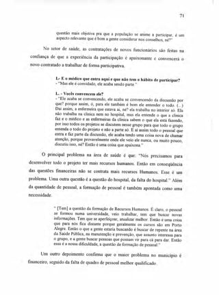 71
questão mais objetiva pra que a população se anime a participar, é um
aspecto relevante que é bom a gente considerar nos conselhos, né?"
No setor de saúde, as contratações de novos funcionários são feitas na
confiança de que a experiência da participação é apaixonante e convencerá o
novo contratado a trabalhar de forma participativa.
L- E o médico que entra aqui e que não tem o hábito de participar?
- "Mas ele é convidado, ele acaba sendo parte."
L. - Vocês convencem ele?
- "Ele acaba se convencendo, ele acaba se convencendo da discussão por
que? porque assim, ó, para ele também é bom ele entender o todo. (...)
Daí assim, a enfermeira que estava aí, né? ela trabalha no interior só. Ela
não trabalha na clínica nem no hospital, mas ela entende o que a clínica
faz e o médico e as enfermeiras da clínica sabem o que ela está fazendo,
por isso todos os projetos se discutem nesse grupo para que todo o grupo
entenda o todo do projeto e não a parte só. E aí assim todo o pessoal que
entra e faz parte da discussão, ele acaba tendo uma coisa nova de chamar
atenção, porque provavelmente onde ele veio ele nunca, ou muito pouco,
discutiu isso, né? Então é uma coisa que apaixona."
O principal problema na área de saúde é que: "Nós precisamos para
desenvolver todo o projeto ter mais recursos humanos. Então em conseqüência
das questões financeiras não se contrata mais recursos Humanos. Esse é um
problema. Uma outra questão é a questão do hospital, da falta do hospital." Além
da quantidade de pessoal, a formação de pessoal é também apontada como uma
necessidade.
" [Tem] a questão da formação de Recursos Humanos. É claro, o pessoal
se formou numa universidade, veio trabalhar, tem que buscar novas
informações. Tem que se aperfeiçoar, atualizar melhor. Então é uma coisa
que para nós fica distante porque geralmente os cursos são em Porto
Alegre. Então o que a gente estaria buscando é buscar de repente na área
da Saúde Pública, na manutenção e prevenção, que assunto interessa para
o grupo, e a gente buscar pessoas que possam vir para cá para dar. Então
essa é a nossa dificuldade, a questão de formação de pessoal."
Um outro depoimento confirma que o maior problema no município é
financeiro, seguido da falta de quadro de pessoal melhor qualificado.
 