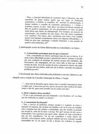 72
- "Bom, a principal dificuldade do município hoje é financeira, que está
impedindo da gente realizar aquilo que nós [aqui na Prefeitura]
gostaríamos, e também os conselhos, né?, setoriais da administração, e
mesmo também o conselho do orçamento participativo. (...) Então o
problema, mesmo, tá claro. Além disso, nós temos problemas também de
falta de quadros competentes, né? nós precisaríamos ter mais, né gente
assim talvez aqui dentro da administração. Por exemplo, um assessor de
comunicação, um jornalista nós não temos. Nós não temos engenheiro
civil, arquiteto. Nós temos, claro, secretários com toda a boa vontade,
muitos com bastante competências outros com algumas dificuldades. (...)
Enfim eu acho que, resumindo, é questão financeira, é uma questão de
quadros mais preparados, né?"
A participação ocorre de forma diferenciada na comunidade e no bairro.
L- Comunidades participam mais do que os bairros?
- "Sim, comunidades do interior participam mais do que os bairros. E aí
então temos dificuldades porque o pessoal dos bairros, durante o dia eles
não tem condições de participar de reunião porque eles trabalham, são
funcionários, são empregados, né? por outro lado ai teria que se fazer
reunião de noite. Aí se faz reunião de noite o pessoal do interior não pode
vir porque não tem ônibus, então isso até tá dando, causando um pequeno
problema pra nós."
A fiscalização das obras realizadas pela prefeitura é um dos objetivos a ser
atingido com a criação do Conselho Municipal de Obras e Viação.
-"...nesse mês de dezembro agora vamos criar o conselho municipal de obras
e viação, que é uma coisa que nós, que tá, era pra ter sido criada já há muito
tempo e não foi, agora esse conselho vai ser criado esse mês."
L- Qual o objetivo desse conselho?
- "É pra, é pra justamente pra essa finalidade, é pra fiscalizar, né?, as obras
que são realizadas na cidade e no interior."
L- A comunidade fiscalizando?
- "Isso, o serviço da prefeitura, porque, porque é o seguinte: às vezes o
operador de máquina, ele vai fazer um trabalho e ele vai lá e faz um trabalho
com a máquina que não satisfaz a comunidade, que não satisfaz as pessoas
que moram lá, onde ele foi fazer o serviço. Por quê? porque ele não ouve a
comunidade e nós queremos que agora então, alguém de cada comunidade
seja um dos conselheiros. Vai ser um conselheiro e então damos um
operador, uma máquina; enfim, qualquer trabalho que será realizado naquela
comunidade ele vai ser quem vai dar a direção dos trabalhos lá naquela
 