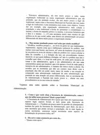 74
- "Estrutura administrativa, ela tem muito pouco a valer, numa
organização tradicional ou numa organização administrativa que ela
pretende, que ela pretende evoluir, ela tem muito pouco a fugir do
tradicional, assim como a Secretaria Municipal da Fazenda não tem muito
a fugir do tradicional, é uma sistemática mais exata, mais objetiva. Vamos
dar um exemplo, uma organização administrativa mais voltada a
população e uma tradicional a forma de apresentar a contabilidade é a
mesma, a forma de empenho prévio é a mesma, o processo licitatório que
é feito é o mesmo... (...) É uma secretaria muito mais técnica do que
política ou do que social; enfim, uma diretriz de administração um pouco
diferenciada ela altera muito pouco a organização interna."
L. - Mas mesmo mudando pouco você acha que ainda modifica?
- "Modifica, modifica porque a..., ao invés da gente ter que implementar,
implementar, alguma coisa que é deliberação unilateral do prefeito, tem
muitas vezes que buscar, que buscar, né? antes de implantar um projeto de
lei na prática ao invés de solicitar a idéia do prefeito nós vamos solicitar a
idéia do conselho. (...) a licitação ela tem um procedimento técnico
imutável, só que quem delibera a licitação, né? não é o prefeito mas sim o
conselho quer dizer, é o local de onde parte, de onde parte iniciativa de
tomar o ato administrativo, agora o ato administrativo ele tem uma
característica quase que imutável, que é de apenas o local de onde parte a
iniciativa do ato administrativo, o restante não temos muito a alterar. Eu
acredito que as secretarias que têm um contato mais direto com a
população elas têm um poder muito maior de mudar a sua atuação se
comparado uma administração tradicional de uma administração que
pretende ter uma atuação um pouco diferenciada, mas as secretarias de,
de Administração e Fazenda tem muito pouco a..., alterar nos seus
procedimentos ou na sua rotina de trabalho."
Vejamos uma outra opinião sobre a Secretaria Municipal de
Administração:
L - Como é que vocês vêem a Secretaria de Administração, como é
que ela influi nesse processo? Qual o papel dela?
- "A Secretaria de Administração ela é quase que mais até organizacional,
aspecto legal, aspecto formal, aí tudo passa pela Secretaria da
Administração. (...) Também um pouco assim da questão do planejamento
também faz parte da Secretaria da Administração, quer dizer, ela não é
uma secretaria que presta serviços à população, ela tá mais ligada às
outras secretarias, assessorar outras secretarias neste aspecto de
formalização de processos todos, né?"
L - Ela serve como assessoria pro resto da...
- "Quase como apoio."
 