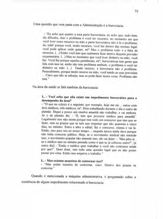 Uma questão que vem junta com a Administração é a burocracia.
- "Eu acho que quanto a essa parte burocrática, eu acho que, tudo bem,
ela dificulta, mas o problema é você ter recursos, no momento em que
você tiver esses recursos na mão a parte burocrática não é lá o problema,
né, tchê! porque você, tendo recursos, você faz dentro das normas legal,
você pode aplicar onde quiser, né? Mas o problema todo é a falta de
recursos. (...) Então você tem que realmente ficar dentro daquela previsão
orçamentária. (...) Mas no momento que você tiver dinheiro na mão, você
faz. Você faz porque aquelas pendências, né?, burocráticas tem gente que
lida com isso né, então não tem problema nenhum, o problema é você ter
dinheiro na mão. (...) Tendo recurso, a burocracia não é problema.
Pessoalmente, porque tendo recurso na mão, você tendo as suas previsões
... Claro que não se esbanja, mas se pode fazer muita coisa. Problema não
tem."
Na área da saúde se fala também da burocracia.
L. - Você acha que não existe um impedimento burocrático para o
desempenho da área?
- "O que eu coloco é o seguinte: por exemplo, hoje me sai..., estou com
dois médicos, três médicos, tá?. Dois trabalhando durante o dia e outro de
plantão. Daqui a pouco um resolve amanhã não trabalhar, e vai embora.
Aí o de plantão diz: - `O, tem que procurar médico para amanhã'.
Legalmente isso não existe porque tem todo um concurso que tem que se
fazer, tem os prazos que se tem que respeitar que são quarenta e cinco
dias, no mínimo. Entra e abre o edital, faz o concurso, chama e vai lá.
Então, isso para nós no nosso tempo...; naquela época ainda dava porque
não tinha concurso público. Hoje, se o movimento sindical não entende
isso, o movimento popular não entende isso, ele vai dizer: - 'Mas péra aí ,
se o médico saiu na semana passada como é que tu já colocou outro?', [e
outro diz] - 'Então o médico quer trabalhar e você não contratou ainda
por que?'. Quer dizer, tem todo uma questão legal que eu não posso
passar por cima. Então isso emperra o trabalho."
L. - Mas existem maneiras de contornar isso?
- "Mas existe maneira de contornar, claro. Dentro dos prazos se
contorna."
Quando é mencionada a máquina administrativa, é perguntado sobre a
existência de algum impedimento relacionado à burocracia.
75
 