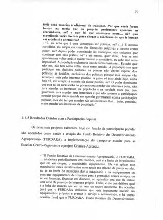 77
seria uma maneira tradicional de trabalhar. Por que vocês foram
buscar na escola que os próprios professores apontem as
necessidades, né? o que foi que aconteceu nesse..., né? que
experiência vocês tiveram para chegar à conclusão de que ir buscar
nas escolas é a alternativa?
- "É, eu acho que é uma concepção até política, né? (...) E mesmo
partidária, ela surgiu em cima das discussões coletivas e mesmo como
poder, né? depois poder constituído no município, nós tínhamos que
continuar com essa prática, né? e até mesmo, quer dizer, hoje se nós
quiséssemos voltar atrás e querer bancar o autoritário, eu acho isso seria
impossível. A população reclamaria isso de forma bastante... Eu acho que
não tem, não tem como voltar atrás nesse sentido. A população tem que
participar nas decisões políticas, as pessoas não devem esperar dos
políticos as decisões, exclusivas dos políticos porque elas sempre vão
acontecer mais pelo interesse político. A gente vê isso ainda hoje, ainda
hoje vê, em relação à maioria da classe política, né? O poder dominante
que esta aí, os caras estão no governo pra atender os interesses deles, não
para atender os interesses da população e na verdade esses que, que
governam para atender seus interesses é que não querem a participação
popular porque daí na medida em que eles governarem com a participação
popular, eles vão ter que atender não aos interesses han... deles, pessoais,
e sim atender aos interesses da população."
6.1.5 Resultados Obtidos com a Participação Popular
Os principais projetos existentes hoje em função da participação popular
são apontados como sendo a criação do Fundo Rotativo de Desenvolvimento
Agropecuário (FURDARA), a implementação do transporte escolar para as
Escolas Centro-Regionais e o projeto Criança-Aprendiz.
- "O Fundo Rotativo de Desenvolvimento Agropecuário, o FURDARA,
... estabelece periodicamente em reuniões, qual é a linha de investimento
que ele vai ocupar; o maquinário, equipamento. Ele vai aplicar esse
maquinário, esses investimentos num açude pra criação de peixes ou não,
ou se ao invés do município dar o maquinário e os equipamentos ou
contratar equipamentos de terceiros para a prestação desses serviços ou
se vai financiar, financiar em dinheiro, ao acricultor pra que ele instale
uma série de projetos de interesse próprio. Enfim, é ele que delibera qual
é a linha de atuação que vai ter num ou noutro momento. Há ocasiões
[em] que o FURDARA deliberou que seria importante investir em
equipamentos próprios e prestar o serviço à comunidade, e há outras
ocasiões [em] que o FURDARA, Fundo Rotativo de Desenvolvimento
 